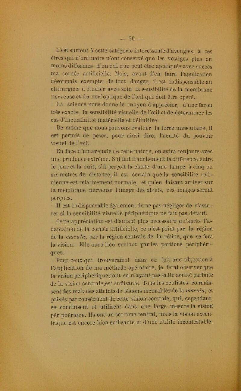 C'esl surtout à cette catégorie intéressante d’aveugles, à ces êtres qui d’ordinaire n'ont conservé que les vestiges plus ou moins difformes d’un œil que peut être appliquée avec succès ma cornée artificielle. Mais, avant d’en faire l’application désormais exempte de tout danger, il est indispensable au chirurgien d’étudier avec soin la sensibilité de la membrane nerveuse et du nerf optique de l’œil qui doit être opéré. La science nous donne le moyen d’apprécier, d’une façon très exacte, la sensibilité visuelle de l'œil et de déterminer les cas d’incurabilité matérielle et définitive. De même que nous pouvons évaluer la force musculaire, il est permis de peser, pour ainsi dire, l’acuité du pouvoir visuel de l’œil. En face d’un aveugle de celte nature, on agira toujours avec une prudence extrême. S’il fait franchement la différence entre le jour et la nuit, s'il perçoit la clarté d’une lampe à cinq ou six mètres de distance, il est certain que la sensibilité réti- nienne est relativement normale, et qu’en faisant arriver sur la membrane nerveuse l’image des objets, ces images seront perçues. Il est indispensable également de ne pas négliger de s’assu- rer si la sensibilité visuelle périphérique ne fait pas défaut. Cette appréciation est d’autant plus nécessaire qu’après l’a- daptation de la cornée artificielle, ce n’est point par la région de la macula, par la région centrale de la rétine, que se fera la vision. Elle aura lieu surtout parles portions périphéri- ques. Pour ceux qui trouveraient dans ce fait une objection à l’application de ma méthode opératoire, je ferai observer que la vision périphérique,tout en n’ayant pas cette acuité parfaite de la vision centrale,est suffisante. Tous les oculistes connais- sent des malades atteints de lésions incurables de la macula, et privés par conséquent de cette vision centrale, qui, cependant, se conduisent et utilisent dans une large mesure la vision périphérique. Ils ont un scolôme central, mais la vision excen- trique est encore bien suffisante et d’une utilité incontestable.