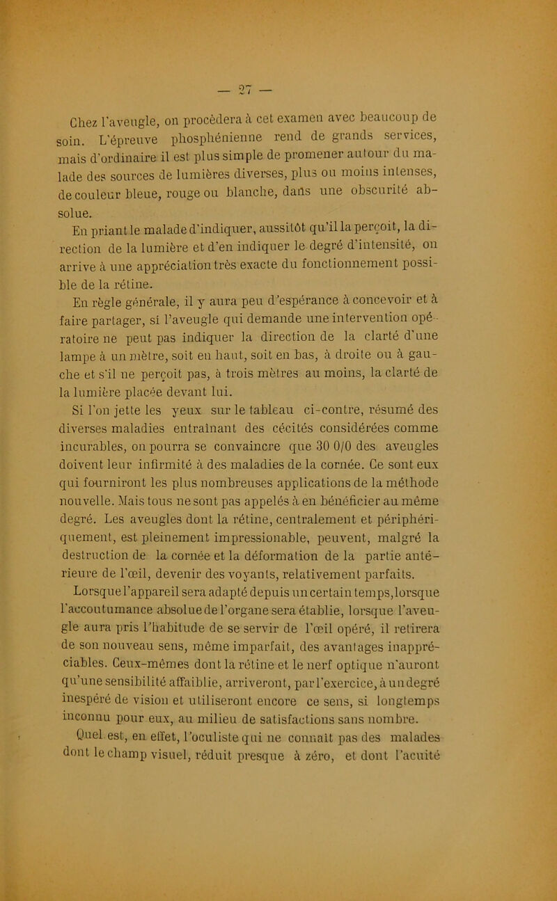 Chez l'aveugle, on procédera à cet examen avec beaucoup de soin. L’épreuve phosphénienne rend de grands services, mais d’ordinaire il est plus simple de promener autour du ma- lade des sources de lumières diverses, plus ou moins intenses, de couleur bleue, rouge ou blanche, dans une obscurité ab- solue. En priant le malade d’indiquer, aussitôt qu il la perçoit, la di- rection de la lumière et d’en indiquer le degré d intensité, on arrive à une appréciation très exacte du fonctionnement possi- ble de la rétine. En règle générale, il y aura peu d’espérance à concevoir et à faire partager, si l’aveugle qui demande une intervention opé - ratoire ne peut pas indiquer la direction de la clarté d’une lampe à un mètre, soit en haut, soit en bas, à droite ou à gau- che et s’il ne perçoit pas, à trois mètres au moins, la clarté de la lumière placée devant lui. Si l’on jette les yeux sur le tableau ci-contre, résumé des diverses maladies entraînant des cécités considérées comme incurables, on pourra se convaincre que 30 0/0 des aveugles doivent leur infirmité à des maladies de la cornée. Ce sont eux qui fourniront les plus nombreuses applications de la méthode nouvelle. Mais tous ne sont pas appelés à en bénéficier au même degré. Les aveugles dont la rétine, centralement et périphéri- quement, est pleinement impressionable, peuvent, malgré la destruction de la cornée et la déformation de la partie anté- rieure de l’œil, devenir des voyants, relativement parfaits. Lorsque l’appareil sera adapté depuis un certain temps,lorsque l’accoutumance absoluede l’organe sera établie, lorsque l’aveu- gle aura pris l’habitude de se servir de l’œil opéré, il retirera de son nouveau sens, même imparfait, des avantages inappré- ciables. Ceux-mêmes dont la rétine et le nerf optique n’auront qu’une sensibilité affaiblie, arriveront , par l’exercice, à un degré inespéré de vision et utiliseront encore ce sens, si longtemps inconnu pour eux, au milieu de satisfactions sans nombre. Ooel est, en effet, l’oculiste qui ne connaît pas des malades dont le champ visuel, réduit presque à zéro, et dont l’acuité