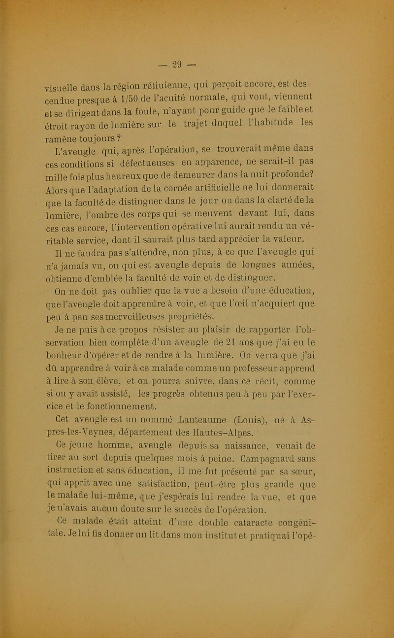 visuelle dans la région rétiuienne, qui perçoit encore, est des cendue presque à, 1/50 de 1 acuité normale, qui vont, viennent et se dirigent dans la foule, n ayant pour guide que le iaibleet étroit rayon de lumière sur le trajet duquel 1 habitude les ramène toujours? L’aveugle qui, après l’opération, se trouverait même dans ces conditions si défectueuses en apparence, ne serait-il pas mille fois plus heureux que de demeurer dans la nuit profonde? Alors que l’adaptation de la cornée artificielle ne lui donnerait que la faculté de distinguer dans le jour ou dans la clarté de la lumière, l’ombre des corps qui se meuvent devant lui, dans ces cas encore, l’intervention opérative lui aurait rendu un vé- ritable service, dont il saurait plus tard apprécier la valeur. Il ne faudra pas s’attendre, non plus, à ce que l'aveugle qui n’a jamais vu, ou qui est aveugle depuis de longues années, obtienne d'emblée la faculté de voir et de distinguer. On ne doit pas oublier que la vue a besoin d’une éducation, que l’aveugle doit apprendre à voir, et que l'œil n’acquiert que peu à peu ses merveilleuses propriétés. Je ne puis à ce propos résister au plaisir de rapporter l’ob- servation bien complète d’un aveugle de 21 ans que j’ai eu le bonheur d’opérer et de rendre à la lumière. On verra que j’ai dù apprendre à voir à ce malade comme un professeur apprend à lire à son élève, et on pourra suivre, dans ce récit, comme si on y avait assisté, les progrès obtenus peu à peu par l’exer- cice et le fonctionnement. Cet aveugle est un nommé Lanteaume (Louis), né As- pres-les-Yeynes, département des Hautes-Alpes. Ce jeune homme, aveugle depuis sa naissance, venait de lirer au sort depuis quelques mois à peine. Campagnard sans instruction et sans éducation, il me fut présenté par sa sœur, qui apprit avec une satisfaction, peut-être plus grande que le malade lui-même, que j’espérais lui rendre la vue, et que je n avais aucun doute sur le succès de l’opération. Ce malade était atteint d’une double cataracte congéni- tale. Je lui fis donner un lit dans mon institut et pratiquai l’opé-