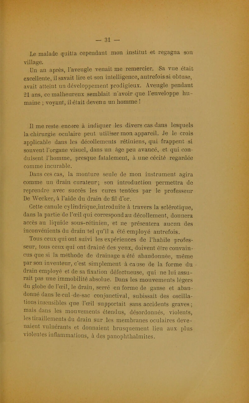 Le malade quitta cependant mon institut et regagna son village. Un an après, l'aveugle venait me remercier. Sa vue était excellente, il savait lire et son intelligence, autrefois si obtuse, avait atteint un développement prodigieux. Aveugle pendant 21 ans, ce malheureux semblait n’avoir que l’enveloppe hu- maine ; voyant, il était devenu un homme ! Il me reste encore à indiquer les divers cas dans lesquels la chirurgie oculaire peut utiliser mon appareil. Je le crois applicable dans les décollements rétiniens, qui frappent si souvent l’organe visuel, dans un âge peu avancé, et qui con- duisent l’homme, presque fatalement, à une cécité regardée comme incurable. Dans ces cas, la monture seule de mon instrument agira comme un drain curateur; son introduction permettra de reprendre avec succès les cures tentées par le professeur De Wecker, à l’aide du drain de fil d’or. Cette canule cylindrique,introduite à travers la sclérotique, dans la partie de l’œil qui correspond au décollement, donnera accès au liquide sous-rétinien, et ne présentera aucun des inconvénients du drain tel qu’il a été employé autrefois. fous ceux qui ont suivi les expériences de l'habile profes- seur, tous ceux qui ont drainé des yeux, doivent être convain- cus que si la méthode de drainage a été abandonnée, même par son inventeur, c’est simplement à cause de la forme du drain employé et de sa fixation défectueuse, qui ne lui assu- rait pas une immobilité absolue. Dans les mouvements légers du globe de l’œil, le drain, serré en forme de ganse et aban- donné dans le cul-de-sac conjonctival, subissait des oscilla- tions insensibles que l’œil supportait sans accidents graves; mais dans les mouvements étendus, désordonnés, violents, les tiraillements du drain sur les membranes oculaires deve- naient vulnérants et donnaient brusquement lieu aux plus violentes inflammations, à des panophthalmites.