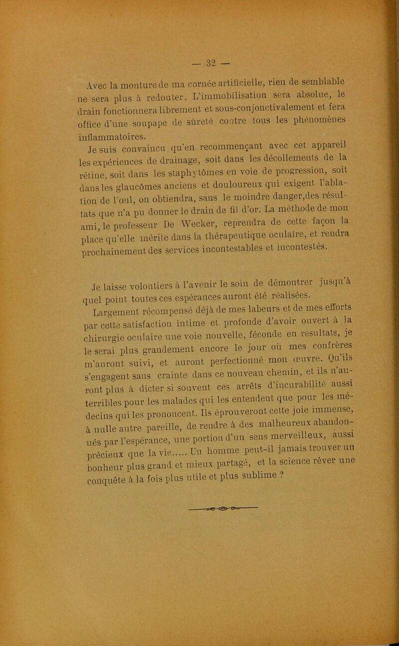 Avec la mont ure de ma cornée artificielle, rien de semblable ne sera plus à redouter. L’immobilisation sera absolue, le drain fonctionnera librement et sous-eonjonctivalement et fera office d’une soupape de sûreté contre tous les phénomènes inflammatoires. Je suis convaincu qu'en recommençant avec cet appareil les expériences de drainage, soit dans les décollements de la rétine, soit dans les staphytômes en voie de progression, soit dans les glaucômes anciens et douloureux qui exigent 1 abla- tion de l’œil, on obtiendra, sans le moindre danger,des résul- tats que n'a pu donner le drain de fil d’or. La méthode de mon ami, le professeur De Wecker, reprendra de cette façon la place quelle mérite dans la thérapeutique oculaire, et rendra prochainement des services incontestables et incontestés. Je laisse volontiers à l'avenir le soin de démontrer jusqu à quel point toutes ces espérances auront été réalisées. Largement récompensé déjà de mes labeurs et de mes effoits par cette satisfaction intime et profonde d’avoir ouvert a la chirurgie oculaire une voie nouvelle, féconde en résultats, je le serai plus grandement encore le jour où mes confrères m’auront suivi, et auront perfectionné mon œuvre. Qu’ils s’engagent sans crainte dans ce nouveau chemin, et ils n’au- ront plus à dicter si souvent ces arrêts d’incurabilité aussi terribles pour les malades qui les entendent que pour les mé- decins qui les prononcent. Ils éprouveront cette joie immense, à nulle autre pareille, de rendre à des malheureux abandon- nés par l'espérance, une portion d’un sens merveilleux, aussi précieux que la vie Un homme peut-il jamais trouver un bonheur plus grand et mieux partagé, et la science rever une conquête à la fois plus utile et plus sublime ?