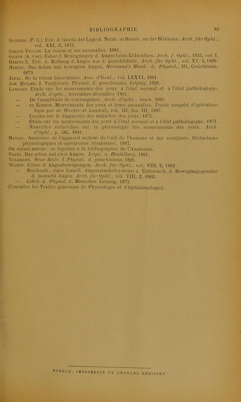 Ilondeus (F. G.)- Ueb. <1. Gosetz der Lage d. Nelzh. in Bozioh. zu der Blikbene. Arch. fur Opht., vol. XXI. 2, 1875. Giracd-Teulon. La vision et scs anomalies. 1881. Græfe (A. von). Uübei'<l. Bexvegungon d. Auges beim Lidschluss. Arch. /'. Ophl., 1855, vol. I. HeringE. Ueb. d. Rollung d. Auges um d. gesichtslinie. Arch. für Ophl., vol. XV, 1, 1869. IIeuing. Das Sebon mit bewegten Augon, Hermann s lland. d. Physiol., III, Gesichtssin, 1879. Javal. De la vision binoculaire. Ann. d’Ocul., vol. LXXVI, 1881. Jon. Muller. 1. Vergleisch. Physiol. d. gesichtssins. Leipzig, 1826. Landolt. Etude sur les mouvements des yeux à l’état normal et à l’état pathologique. Arch. d'opht., novembre-décembre 1881. — De l’amplitude de convergence. Arch. d’opht., mars. 1885. — et Eperon. Mouvements des yeux et leurs anomalies. Traité complet d’ophtalmo- logie par de Wecker et Landolt, vol. III, fas. III, 1887. — Leçons sur le diagnostic des. maladies des yeux. 1875. — Étude sur les mouvements des yeux à l’état normal et à l’état pathologique. 1871. — Nouvelles recherches sur la physiologie des mouvements des yeux. Arch. d’Opht., p. 385, 1891. Motais. Anatomie de l’appareil moteur de l’œil de l’homme et dos vertébrés. Déductions physiologiques et opératoires (strabisme). 1887. Du même auteur, se reporter à la bibliographie de l’Anatomie. Nagel. Das sehen mitzwei Augen. Leipz. u. Heidelberg, 1861. Vouaiann. Neue Beitr. I. Physiol. d. gesichtsinns, 1826. Wundt. Uober d. Augenbewegungen. Arch. fürOpht., vol. VIII, 2, 1862. — Beschreib., eines kunstl. Augenmuskelsystérns z. Untersuch. d. Bewegungsgesetzo d. menschl Auges. Arch. fur Ophl., vol. VIII, 2, 1862. — Lehrb. d. Physiol. d. Menschen. Leipzig, 1873. (Consulter les Traités généraux do Physiologie et d’Ophtalmologie). ÉVU EUX, IMPRIMERIE DE C II A RUES II É 1U S S E Y