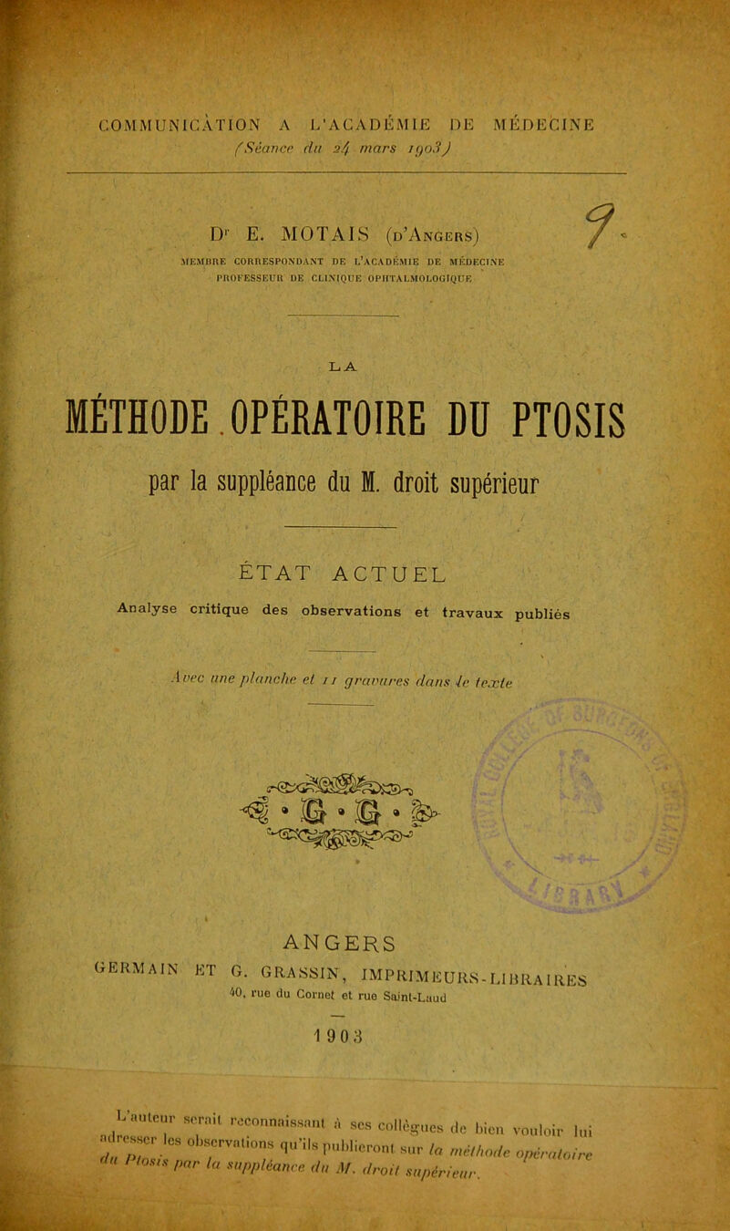 COMMUNICATION A L’ACADÉMIE DE MÉDECINE ('Séance du 2^ mars igo3J D1' E. MOT AI S (d’Angers) MEMBRE CORRESPONDANT DE L’ACADÉMIE DE MÉDECINE PROFESSEUR DE CLINIQUE OPHTALMOLOGIQUE LA MÉTHODE.OPÉRATOIRE DU PTOSIS par la suppléance du M. droit supérieur ÉTAT ACTUEL Analyse critique des observations et travaux publiés ■ Inec une planche et 11 gravures dans te texte ANGERS GERMAIN ET g. GRASSIN, IMPRIMEURS-LIBRAIRES 40, rue du Cornet et rue Saint-Laud 19 03 A “ T'1 * » collègues ,|C bien v0„Wr ,ui adresser les otarvaüous qu’ils publieront sur la ,„éll„„lc opératoire Pl0m <■ ‘« suppléance du M. .Irai, supérieur