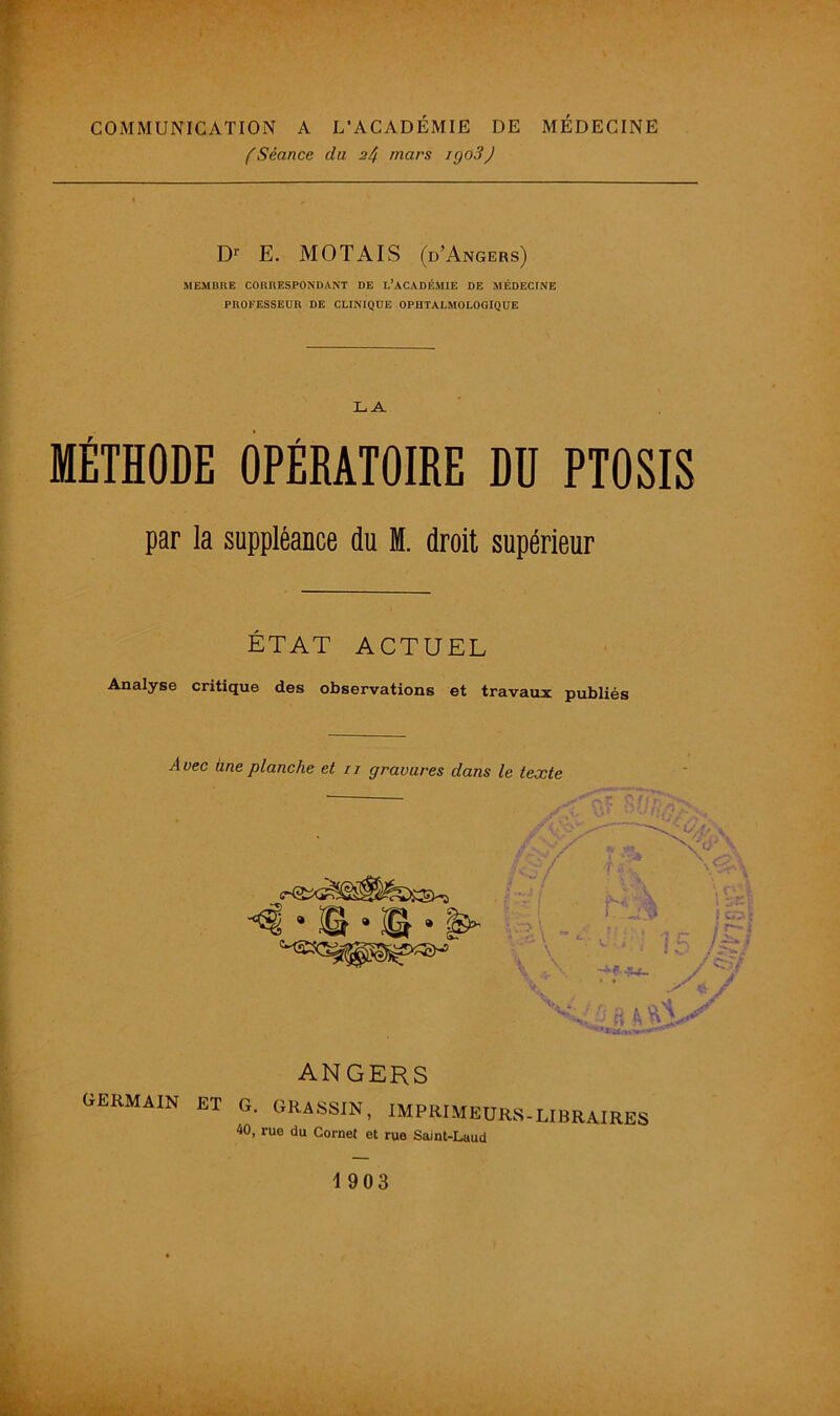 (Séance du 2/i mars igoSJ Dr E. MOTAIS (d’Angers) MEMBRE CORRESPONDANT DE I.’ACADÉMIE DE MÉDECINE PROFESSEUR DE CLINIQUE OPHTALMOLOGIQUE LA MÉTHODE OPÉRATOIRE DU PTOSIS par la suppléance du M. droit supérieur ÉTAT ACTUEL Analyse critique des observations et travaux publiés Avec hne planche et 11 gravures dans le texte ANGERS GERMAIN et g. GRASSIN, IMPRIMEURS-LIBRAIRES 40, rue du Cornet et rue Saint-Laud 1903