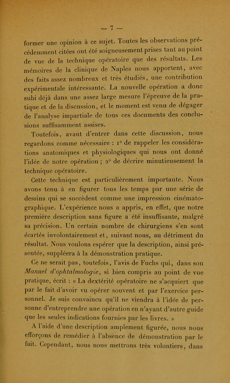 former une opinion à ce sujet. Toutes les observations pré- cédemment citées ont été soigneusement prises tant au point de vue de la technique opératoire que des résultats. Les mémoires de la clinique de Naples nous apportent, avec des faits assez nombreux et très étudiés, une contribution expérimentale intéressante. La nouvelle opération a donc subi déjà dans une assez large mesure l’épreuve de la pra- tique et de la discussion, et le moment est venu de dégager de l’analyse impartiale de tous ces documents des conclu- sions suffisamment assises. Toutefois, avant d’entrer dans cette discussion, nous regardons comme nécessaire : i° de rappeler les considéra- tions anatomiques et physiologiques qui nous ont donné l’idée de notre opération ; 2° de décrire minutieusement la technique opératoire. Cette technique est particulièrement importante. Nous avons tenu à en figurer tous les temps par une série de dessins qui se succèdent comme une impression cinémato- graphique. L’expérience nous a appris, en effet, que notre première description sans figure a été insuffisante, malgré sa précision. Un certain nombre de chirurgiens s’en sont écartés involontairement et, suivant nous, au détriment du résultat. Nous voulons espérer que la description, ainsi pré- sentée, suppléera à la démonstration pratique. Ce ne serait pas, toutefois, l’avis de Fuchs qui, dans son Manuel d’ophtalmologie, si bien compris au point de vue pratique, écrit : « La dextérité opératoire ne s’acquiert que par le fait d’avoir vu opérer souvent et par l’exercice per- sonnel. Je suis convaincu qu’il ne viendra à l’idée de per- sonne d’entreprendre une opération en n’ayant d’autre guide que les seules indications fournies par les livres. » A l’aide d’une description amplement figurée, nous nous efforçons de remédier à l’absence de démonstration par le fait. Cependant, nous nous mettrons très volontiers, dans