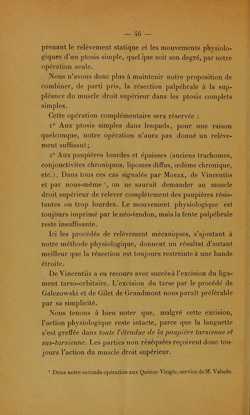 prenant le relèvement statique et les mouvements physiolo- giques d’un ptosis simple, quel que soit son degré, par notre opération seule. Nous n’avons donc plus à maintenir notre proposition de combiner, de parti pris, la résection palpébrale à la sup- pléance du muscle droit supérieur dans les ptosis complets simples. Cette opération complémentaire sera réservée : i° Aux ptosis simples dans lesquels, pour une raison quelconque, notre opération n’aura pas donné un relève- ment suffisant; 2° Aux paupières lourdes et épaisses (anciens trachomes, conjonctivites chroniques, lipomes diffus, œdème chronique, etc.). Dans tous ces cas signalés par Morax, de Vincentiis et par nous-même % on ne saurait demander au muscle droit supérieur de relever complètement des paupières résis- tantes ou trop lourdes. Le mouvement physiologique est toujours imprimé par le néo-tendon, mais la fente palpébrale reste insuffisante. Ici les procédés de relèvement mécaniques, s’ajoutant à notre méthode physiologique, donnent un résultat d’autant meilleur que la résection est toujours restreinte à une bande étroite. De Vincentiis a eu recours avec succès à l’excision du liga- ment larso-orbitaire. L’excision du tarse par le procédé de Galezowski et de Gilet de Grandmont nous paraît préférable par sa simplicité. Nous tenons à bien noter que, malgré cette excision, l’action physiologique reste intacte, parce que la languette s’est greffée dans toute l’étendue de la paupière tarsienne et sus-tarsienne. Les parties non réséquées reçoivent donc tou- jours l’action du muscle droit supérieur. 1 Dans notre seconde opération aux Quinze-Vingts, service deM. Valude.