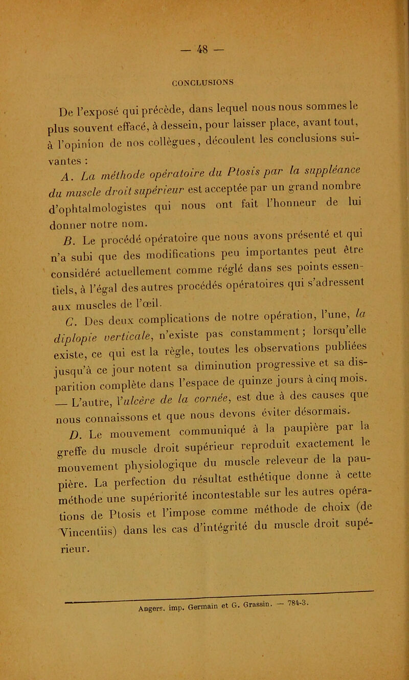 CONCLUSIONS De l’exposé qui précède, dans lequel nous nous sommes le plus souvent effacé, à dessein, pour laisser place, avant tout, à l’opinion de nos collègues, découlent les conclusions sui- vantes : . i > A. La méthode opératoire du Ptosis par la suppléance du muscle droit supérieur est acceptée par un grand nombre d’ophtalmologistes qui nous ont fait l’honneur de lui donner notre nom. B. Le procédé opératoire que nous avons présenté et qui n’a subi que des modifications peu importantes peut être considéré actuellement comme réglé dans ses points essen- tiels, à l’égal des autres procédés opératoires qui s’adressent aux muscles de l’œil- C. Des deux complications de notre opération, l’une, la diplopie verticale, n’existe pas constamment; lorsqu’elle existe, ce qui est la règle, toutes les observations publiées iusqu’à ce jour notent sa diminution progressive et sa dis- parition complète dans l’espace de quinze jours à cinq mois. _ L’autre, Y ulcère de la cornée, est due à des causes que nous connaissons et que nous devons éviter désormais. D. Le mouvement communiqué à la paupière par a o-reffe du muscle droit supérieur reproduit exactement le mouvement physiologique du muscle releveur de la pau- pière. La perfection du résultat esthétique donne a cette méthode une supériorité incontestable sur les autres opera- tions de Ptosis et l’impose comme méthode de choix (de Vincentiis) dans les cas d’intégrité du muscle droit supé- rieur. Angers, imp. Germain et G. Grassin. 784-3.