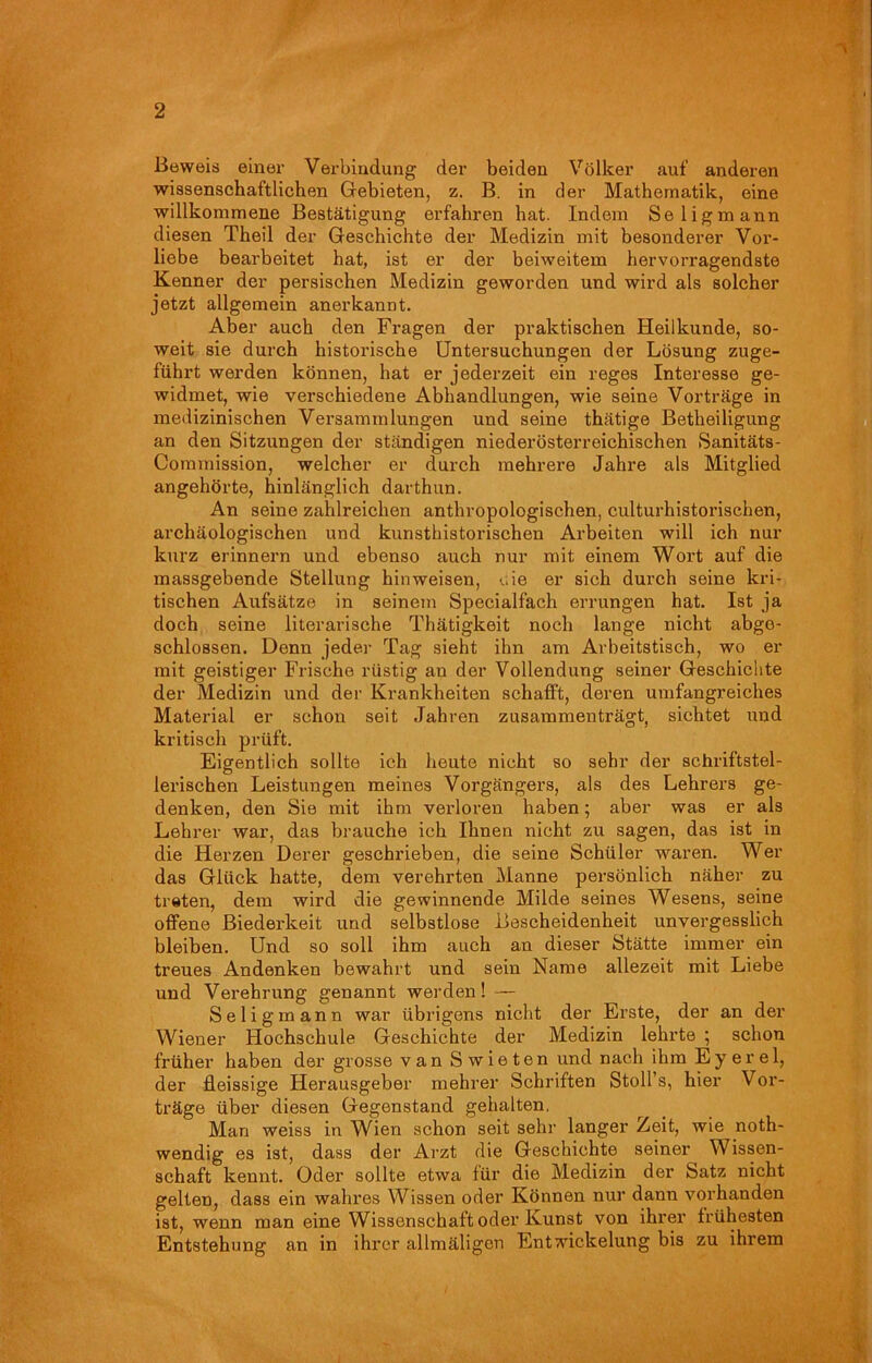 Beweis einer Verbindung der beiden Völker auf anderen wissenschaftlichen Gebieten, z. B. in der Mathematik, eine willkommene Bestätigung erfahren hat. Indem Seligmann diesen Theil der Geschichte der Medizin mit besonderer Vor- liebe bearbeitet hat, ist er der beiweitem hervorragendste Kenner der persischen Medizin geworden und wird als solcher jetzt allgemein anerkannt. Aber auch den Fragen der praktischen Heilkunde, so- weit sie durch historische Untersuchungen der Lösung zuge- führt werden können, hat er jederzeit ein reges Interesse ge- widmet, wie verschiedene Abhandlungen, wie seine Vorträge in medizinischen Versammlungen und seine thätige Betheiligung an den Sitzungen der ständigen niederösterreichischen Sanitäts- Commission, welcher er durch mehrere Jahre als Mitglied angehörte, hinlänglich darthun. An seine zahlreichen anthropologischen, culturhistorischen, archäologischen und kunsthistorischen Arbeiten will ich nur kurz erinnern und ebenso auch nur mit einem Wort auf die massgebende Stellung hin weisen, eie er sich durch seine kri- tischen Aufsätze in seinem Specialfach errungen hat. Ist ja doch seine literarische Thätigkeit noch lange nicht abge- schlossen. Denn jeder Tag sieht ihn am Arbeitstisch, wo er mit geistiger Frische rüstig an der Vollendung seiner Geschichte der Medizin und der Krankheiten schafft, deren umfangreiches Material er schon seit Jahren zusammenträgt, sichtet und kritisch prüft. Eigentlich sollte ich heute nicht so sehr der schriftstel- lerischen Leistungen meines Vorgängers, als des Lehrers ge- denken, den Sie mit ihm verloren haben; aber was er als Lehrer war, das brauche ich Ihnen nicht zu sagen, das ist in die Herzen Derer geschrieben, die seine Schüler waren. Wei- das Glück hatte, dem verehrten Manne persönlich näher zu treten, dem wird die gewinnende Milde seines Wesens, seine offene Biederkeit und selbstlose Bescheidenheit unvergesslich bleiben. Und so soll ihm auch an dieser Stätte immer ein treues Andenken bewahrt und sein Name allezeit mit Liebe und Verehrung genannt werden! — Seligmann war übrigens nicht der Erste, der an der Wiener Hochschule Geschichte der Medizin lehrte ; schon früher haben der grosse van Swieten und nach ihm E y e r e 1, der fleissige Herausgeber rnehrer Schriften Stoffs, hier Vor- träge über diesen Gegenstand gehalten. Man weiss in Wien schon seit sehr langer Zeit, wie noth- wendig es ist, dass der Arzt die Geschichte seiner Wissen- schaft kennt. Oder sollte etwa für die Medizin der Satz nicht gelten, dass ein wahres Wissen oder Können nur dann vorhanden ist, wenn man eine Wissenschaft oder Kunst von ihrer frühesten Entstehung an in ihrer allmäligcn Entwickelung bis zu ihrem