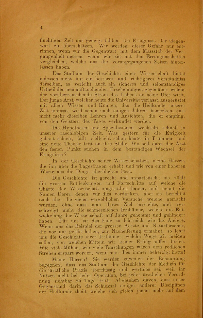flüchtigen Zeit uns geneigt fühlen, die Ereignisse der Gegen- wart zu überschätzen. Wir werden dieser Gefahr nur ent- rinnen, wenn wir die Gegenwart mit dem Massstab der Ver- gangenheit messen, wenn wir sie mit den Errungenschaften vergleichen, welche uns die vorangegangenen Zeiten hinter- lassen haben. Das Studium der Geschichte einer Wissenschaft bietet indessen nicht nur ein besseres und richtigeres Verständniss derselben, es verleiht auch ein sicheres und selbstständiges Urtheil den neu auftauchenden Erscheinungen gegenüber, welche der vorüberrauschende Strom des Lebens an seine Ufer wirft. Der junge Arzt, welcher heute die Universität verlässt, ausgerüstet mit allem Wissen und Können, das die Heilkunde unserer Zeit umfasst, wird schon nach einigen Jahren bemerken, dass nicht mehr dieselben Lehren und Ansichten, die er empfing, von den Geistern des Tages verkündet werden. Die Hypothesen und Speculationen wechseln schnell in unserer raschlebigen Zeit. Was gestern für die Ewigkeit gebaut schien, fällt vielleicht schon heute in Trümmer und eine neue Theorie tritt an ihre Stelle. Wo soll daun der Arzt den festen Punkt suchen in dem beständigen Wechsel der Ereignisse ? In der Geschichte seiner Wissenschaften, meine Herren, die ihn über die Tagesfragen erhebt und wie von einer höheren Warte aus die Dinge überblicken lässt. Die Geschichte ist gerecht und unparteiisch; sie zählt die grossen Entdeckungen und Fortschritte auf, welche die Charte der Wissenschaft umgestaltet haben, und nennt die Namen Derer, denen wir dies verdanken, aber sie berichtet auch über die vielen vergeblichen Versuche, welche gemacht wurden, ohne dass man dieses Ziel erreichte, und ver- schweigt nicht die schmerzlichen Irrthümer, welche die Ent- wickelung der Wissenschaft auf Jahre gehemmt und gehindert haben. Für uns ist das Eine so lehrreich wie das Andere. Wenn uns das Beispiel der grossen Aerzte und Naturforscher, die vor uns gelebt haben, zur Nacheiferung ermahnt, so lehrt uns die Geschichte ihrer Irrthümer, welche Wege wir meiden sollen, von welchen Mitteln wir keinen Erfolg hoffen dürfen. Wie viele Mühen, wie viele Täuschungen wären dem redlichen Streben erspart worden, wenn man dies immer beherzigt hätte! Meine Herren! Sie werden zuweilen der Behauptung begegnen, dass das Studium der Geschichte der Medizin für die ärztliche Praxis überflüssig und werthlos sei, weil ihr Nutzen nicht bei jeder Operation, bei jeder ärztlichen Verord- nung sichtbar zu Tage tritt. Abgesehen davon, dass, unser Gegenstand darin das Schicksal einiger anderer Diseiplinen der Heilkunde theilt, welche sich gleich jenem mehr aut dem