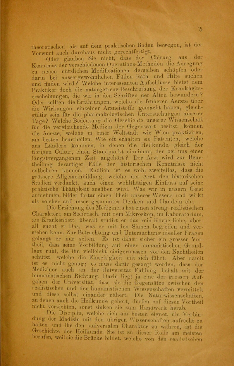 theoretischen als auf dem praktischen Boden bewegen, ist der Vorwurf auch durchaus nicht gerechtfertigt. Oder glauben Sie nicht, dass der Chirurg aus der lyexxntniss der verschiedenen Operations-Methoden die Anlegung 55x1 neuen nützlichen Modificationen derselben schöpfen oder darin bei aussergewöhnliehen Fallen Rath und Hilfe suchen und finden wird? Welche interessanten Aufschlüsse bietet dem Praktiker doch die naturgetreue Beschreibung der Krankheits- erscheinungen, die wir in den Schriften der Alten bewundern t Oder sollten die Erfahrungen, welche die früheren Aerzte über die Wirkungen einzelner Arzneistoffe gemacht haben, gleich- gültig sein für die pharmakologischen Untersuchungen unserer Tage? Welche Bedeutung die Geschichte unserer Wissenschaft für die vergleichende Medizin der Gegenwart besitzt, können die Aei'zte, welche in einer Weltstadt wie Wien praktiziren, am besten beurtheilen. Wie oft erhalten sie Patienten, welche aus Ländern kommen, in denen die Heilkunde, gleich der übrigen Cultur, einen Standpunkt einnimmt, der bei uns einer längstvergangenen Zeit angehört ? Der Arzt wird zur Beur- theilung derartiger Fälle der historischen Kenntnisse nicht entbehren können. Endlich ist es wohl zweifellos, dass die grössere Allgemeinbildung, welche der Arzt den historischen Studien verdankt, auch einen wohlthätigen Einfluss auf seine praktische Thätigkeit austiben wird. Was wir in uusern Geist aufnehmen, bildet fortan einen Theil unseres Wesens und wirkt als solcher auf unser gesummtes Denken und Handeln ein. Die Erziehung des Mediziners hat einen streng realistischen Charakter; am Secirtiscli, mit dem Mikroskop, im Laboratorium, am Krankenbett, überall studirt er das rein Körperliche, über- all sucht er Das, was er mit den Sinnen begreifen und ver- stehen kann. Zur Betrachtung und Untersuchung ideeller Fragen gelangt er nur selten. Es ist daher sicher ein grosser Vor- theil, dass seine Vorbildung auf einer humanistischen Grund- lage ruht, die ihn vielleicht einigennassen vor den Nachtheilen schützt welche die Einseitigkeit mit sich führt. Aber damit ist es nicht genug; es muss dafür gesorgt werden, dass der Mediziner auch an der Universität Fühlung behält mit der humanistischen Richtung. Darin liegt ja eine der grossen Auf- gaben der Universität, dass sie die Gegensätze zwischen den realistischen und den humanistischen Wissenschaften vermittelt und diese selbst einander nähert. Die Naturwissenschaften, zu denen auch die Heilkunde gehört, dürfen auf diesen Vortheil nicht verzichten, sonst sinken sie zum Handwerk herab. Die Disciplin, welche sich am besten eignet, die Verbin- dung der Medizin mit den übrigen Wissenschaften aufrecht zu halten und ihr den universalen Charakter zu wahren, ist die eschichte der Heilkunde, hie ist zu dieser Rolle am meisten prüfen, weil sie die Brücke bildet, welche von den realistischen