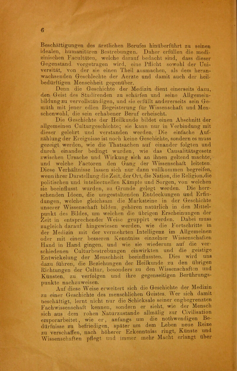Beschäftigungen des ärztlichen Berufes hinüberführt zu seinen idealen, humanitären Bestrebungen. Daher erfüllen die medi- zinischen Facultäten, weiche darauf bedacht sind, dass dieser Gegenstand vorgetragen wird, eine Pflicht sowohl der Uni- versität, von der sie einen Tbeil ausmachen, als dem heran- wachsenden Gescblechte der Aerzte und damit auch der heil- bedürftigen Menschheit gegenüber. Denn die Geschichte der Medizin dient einerseits dazu, den Geist des Studirenden zu schärfen und seine Allgemein- bildung zu vervollständigen, und sie erfüllt andererseits sein Ge- müth mit jener edlen Begeisterung für Wissenschaft und Men- schenwohl, die sein erhabener Beruf erheischt. Die Geschichte der Heilkunde bildet einen Abschnitt der allgemeinen Culturgesckichte; sie kann nur in Verbindung mit dieser gelehrt und verstanden werden. Die einfache Auf- zählung der Ereignisse ist noch keine Geschichte, sondern es muss gezeigt werden, wie die Thatsachen auf einander folgten und durch einander bedingt wurden, wie das Causalitätsgesetz zwischen Ursache und Wirkung sich an ihnen geltend machte, und welche Factoren den Gang der Wissenschaft leiteten. Diese Verhältnisse lassen sich nur dann vollkommen begreifen, wenn ihrer Darstellung die Zeit, der Ort, die Nation, die Religion,die politischen und intellectuellen Kämpfe und Sorgen, von welchen sie beeinflusst wurden, zu Grunde gelegt werden. Die herr- schenden Ideen, die umgestaltenden Entdeckungen und Erfin- dungen, welche gleichsam die Marksteine in der Geschichte unserer Wissenschaft bilden, gehören natürlich in den Mittel- punkt des Bildes, um welchen die übrigen Erscheinungen der Zeit in entsprechender Weise gruppirt werden. Dabei muss zugleich darauf hingewiesen werden, wie die Fortschritte in der Medizin mit der vermehrten Intelligenz im Allgemeinen oder mit einer besseren Kenntniss einzelner Wissenschaften Hand in Hand gingen, und wie sie wiederum auf die ver- schiedenen Culturbestrebungen einwirkten und die geistige Entwickelung der Menschheit beeinflussten. Dies wird uns dazu fuhren, die Beziehungen der Heilkunde zu den übrigen Richtungen der Cultur, besonders zu den Wissenschaften und Künsten, zu verfolgen und ihre gegenseitigen Berührungs- punkte nachzuweisen. Auf diese Weise erweitert sich die Geschichte der Medizin zu einer Geschichte des menschlichen Geistes. Wer sich damit beschäftigt, lernt nicht nur die Schicksale seiner engbegrenzten Fachwissenschaft kennen, sondern er sieht, wie der Mensch sich aus dem rohen Naturzustände allmälig zur Civilisation emporarbeitet, wie er, anfangs um die nothwendigen Be- dürfnisse zu befriedigen, später um dem Leben neue Reize zu verschaffen, nach höherer Erkenntniss ringt, Künste und Wissenschaften pflegt und immer mehr Macht erlangt über
