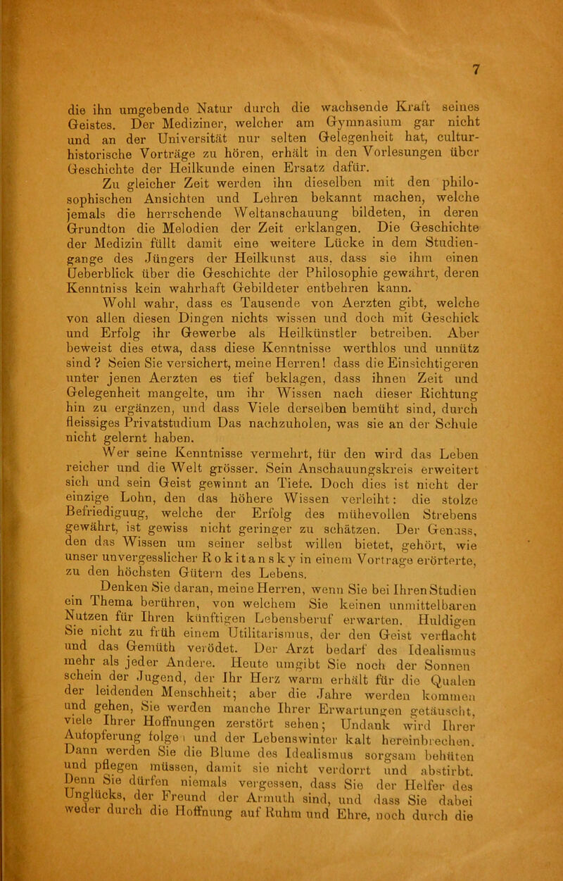 die ihn umgebende Natur durch die wachsende Kraft seines Geistes. Der Mediziner, welcher am Gymnasium gar nicht und an der Universität nur selten Gelegenheit hat, cultur- historische Vorträge zu hören, erhält in den Vorlesungen über Geschichte der Heilkunde einen Ersatz dafür. Zu gleicher Zeit werden ihn dieselben mit den philo- sophischen Ansichten und Lehren bekannt machen, welche jemals die herrschende Weltanschauung bildeten, in deren Grundton die Melodien der Zeit erklangen. Die Geschichte der Medizin füllt damit eine weitere Lücke in dem Studien- gange des Jüngers der Heilkunst aus, dass sie ihm einen Ueberblick über die Geschichte der Philosophie gewährt, deren Kenntniss kein wahrhaft Gebildeter entbehren kann. Wohl wahr, dass es Tausende von Aerzten gibt, welche von allen diesen Dingen nichts wissen und doch mit Geschick und Erfolg ihr Gewerbe als Heilkünstler betreiben. Aber beweist dies etwa, dass diese Kenntnisse werthlos und unnütz sind ? Seien Sie versichert, meine Herren! dass die Einsichtigeren unter jenen Aerzten es tief beklagen, dass ihnen Zeit und Gelegenheit inangelte, um ihr Wissen nach dieser Richtung hin zu ergänzen, und dass Viele derselben bemüht sind, durch fleissiges Privatstudium Das nachzuholen, was sie an der Schule nicht gelernt haben. Wer seine Kenntnisse vermehrt, für den wird das Leben reicher und die Welt grösser. Sein Anschauungskreis erweitert sich und sein Geist gewinnt an Tiefe. Doch dies ist nicht der einzige Lohn, den das höhere Wissen verleiht: die stolze Befriediguug, welche der Erfolg des mühevollen Strebens gewährt, ist gewiss nicht geringer zu schätzen. Der Genuss, den das Wissen um seiner selbst willen bietet, gehört, wie unser unvergesslicher Rokitansky in einem Vortrage erörterte, zu den höchsten Gütern des Lebens. Denken Sie daran, meine Herren, wenn Sie bei Ihren Studien ein Thema berühren, von welchem Sie keinen unmittelbaren Nutzen für Ihren künftigen Lebensberuf erwarten. Huldigen Sie nicht zu früh einem Utilitarismus, der den Geist verflacht und das Gemüth verödet. Der Arzt bedarf des Idealismus mehr als jeder Andere. Heute umgibt Sie noch der Sonnen schein der Jugend, der Ihr Herz warm erhält für die Qualen der leidenden Menschheit; aber die Jahre werden kommen und gehen, Sie werden manche Ihrer Erwartungen getäuscht, viele Ihrer Hoffnungen zerstört sehen; Undank wird Ihrer Aufopferung folge 1 und der Lebenswinter kalt hereinbrechen. Dann werden Sie die Blume des Idealismus sorgsam behüten und pflegen müssen, damit sie nicht verdorrt und abstirbt. Denn Sie dürfen niemals vergessen, dass Sie der Helfer des Unglücks, der Freund der Armuth sind, und dass Sie dabei weder durch die Hoffnung auf Ruhm und Ehre, noch durch die