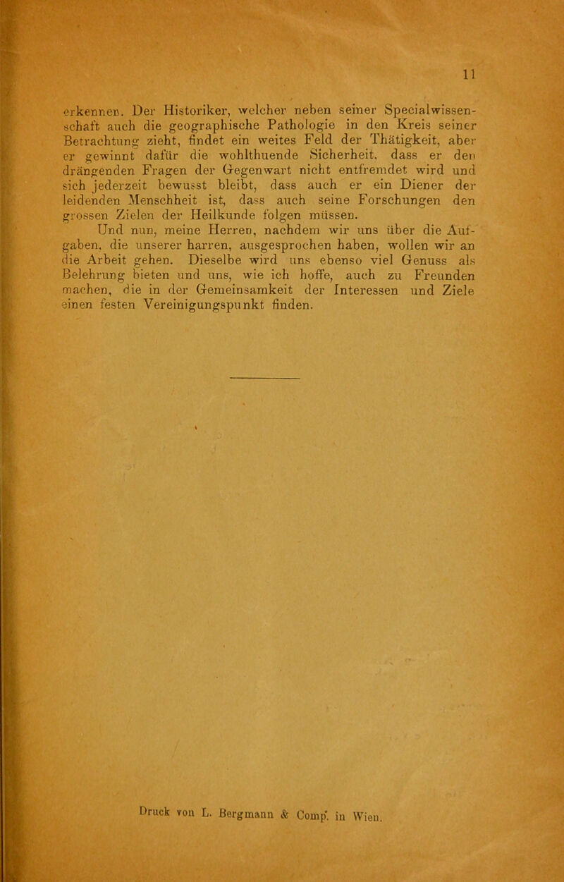 erkennen. Der Historiker, welcher neben seiner Special Wissen- schaft auch die geographische Pathologie in den Kreis seiner Betrachtung zieht, findet ein weites Feld der Thätigkeit, aber er gewinnt dafür die wohlthuende Sicherheit, dass er den drängenden Fragen der Gegenwart nicht entfremdet wird und sich jederzeit bewusst bleibt, dass auch er ein Diener der leidenden Menschheit ist, dass auch seine Forschungen den grossen Zielen der Heilkunde folgen müssen. Und nun, meine Herren, nachdem wir uns über die Auf- gaben. die unserer harren, ausgesprochen haben, wollen wir an die Arbeit gehen. Dieselbe wird uns ebenso viel Genuss als Belehrung bieten und uns, wie ich hoffe, auch zu Freunden machen, die in der Gemeinsamkeit der Interessen und Ziele einen festen Vereinigungspunkt finden. Druck vou L. Bergmann & Comp, in Wien.