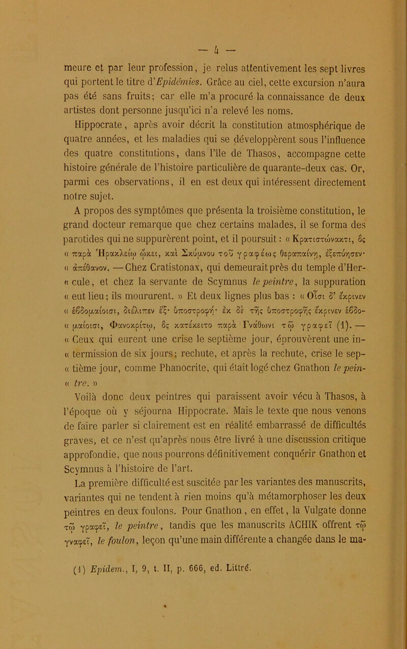 - h - meure et par leur profession, je relus attentivement les sept livres qui portent le titre d’Epidémies. Grâce au ciel, cette excursion n’aura pas été sans fruits; car elle m’a procuré la connaissance de deux artistes dont personne jusqu’ici n’a relevé les noms. Hippocrate, après avoir décrit la constitution atmosphérique de quatre années, et les maladies qui se développèrent sous l’influence des quatre constitutions, dans l’île de Thasos, accompagne cette histoire générale de l’histoire particulière de quarante-deux cas. Or, parmi ces observations, il en est deux qui intéressent directement notre sujet. A propos des symptômes que présenta la troisième constitution, le grand docteur remarque que chez certains malades, il se forma des parotides qui ne suppurèrent point, et il poursuit : « KpaxicTtovaxTi, Sç <( 7iapà ‘HpaxXeuo wxec, xai Sxujxvou voZ ypatpécoç OEparoxivv], iletojv)<7EV « àTiÉOavov. —Chez Cratistonax, qui demeurait près du temple d’Her- «cule, et chez la servante de Scymnus le peintre, la suppuration « eut lieu; ils moururent. » Et deux lignes plus bas : « OWt 8’sxptvEv « éêSop-aioidt, StsXnrev £?• Ô7ro<jTpocp7r tx S s T7j; uTroaTpotp^ç excivev së8o- « [xatotcu, d>avoxpiToj, 8ç xcctexeito 7tapoc TvâOwvi xû ypacpEt (1). — « Ceux qui eurent une crise le septième jour, éprouvèrent une in- « termission de six jours; rechute, et après la rechute, crise le sep- « tième jour, comme Phanocrite, qui était logé chez Gnathon le pein- « tre. » Voilà donc deux peintres qui paraissent avoir vécu à Thasos, à l’époque où y séjourna Hippocrate. Mais le texte que nous venons de faire parler si clairement est en réalité embarrassé de difficultés graves, et ce n’est qu’après nous être livré à une discussion critique approfondie, que nous pourrons définitivement conquérir Gnathon et Scymnus à l’histoire de l’art. La première difficulté est suscitée par les variantes des manuscrits, variantes qui ne tendent à rien moins qu’à métamorphoser les deux peintres en deux foulons. Pour Gnathon, en effet, la Vulgate donne to) ypacpsï, le peintre, tandis que les manuscrits ACHIK offrent tw yva:pEï, le foulon, leçon qu’une main différente a changée dans le ma-