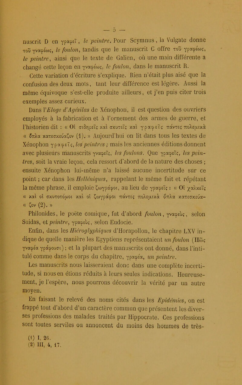 0 nuscrit D on ypacpsT, le peintre. Pour Scymnus, la Vulgalc donne toïï yvaos'oK, le foulon, tandis que le manuscrit G offre tou ypatpÉw;, le peintre, ainsi que le texte de Galien, où une main différente a changé cette leçon en yvacps'ioç, le foulon, dans le manuscrit R. Cette variation d’écriture s’explique. Rien n’était plus aisé que la confusion des deux mois, tant leur différence est légère. Aussi la même équivoque s’est-elle produite ailleurs, et j’en puis citer trois exemples assez curieux. Dans VEloge d'Agésilas de Xénophon, il est question des ouvriers employés à la fabrication et à l’ornement des armes de guerre, et l’historien dit : « Oi a-tSv)peTç xat crxuTEtç xat ypacpEtç toxvte; 7toX£[/.txà « 5-Xa xaxeoxEuaÇov (1). » Aujourd’hui on lit dans tous les textes de Xénophon ypacpEtç, les peintres ; mais les anciennes éditions donnent avec plusieurs manuscrits yvafst;, les foulons. Que ypacpstç, A?s pein- tres, soit la vraie leçon, cela ressort d’abord de la nature des choses ; ensuite Xénophon lui-même n’a laissé aucune incertitude sur ce point ; car dans les Helléniques, rappelant le même fait et répétant la même phrase, il emploie Çcoypdcpot, au lieu de ypacpE?; : (< Ot xaXxeïç <( xat ot cxuTOTop.ot xat ot Çtoypaepot ucIvteç uoXspttxà 0T;Xa xarsaxEua- « Çov (2). » Philonides, le poète comique, fut d’abord foulon, yvacpsùç, selon Suidas, et peintre, ypaepsbç, selon Eudocie. Enfin, dans les Hiéroglyphiques d’Horapollon, le chapitre LXV in- dique de quelle manière les EgypLiens représentaient un foulon (üwç yvacpla ypâtpouct) ; et la plupart des manuscrits ont donné, dans l’inti- tulé comme dans le corps du chapitre, ypacpÉa, un peintre. Les manuscrits nous laisseraient donc dans une complète incerti- tude, si nous en étions réduits à leurs seules indications. Heureuse- ment, je l’espère, nous pourrons découvrir la vérité par un autre moyen. En faisant le relevé des noms cités dans les Epidémies, on est frappé tout d’abord d’un caractère commun que présentent les diver- ses professions des malades traités par Hippocrate. Ces professions sont toutes serviles ou annoncent du moins des hommes de très- (') L 26.