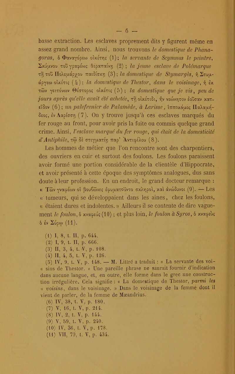 — 6 basse extraction. Les esclaves proprement dits y figurent même en assez grand nombre. Ainsi, nous trouvons le domestique de Phana- goras, ô «bavayopsoj oîx£ty]ç (1); la servante de Scymnus le peintre, Sxuuvoo tou ypxcpétoç Ospairodvri (2) ; la jeune esclave de Polémarque xvj tou IIoAsuap^ou Taiotax-/) (3); la domestique de Stymargès, f) Stujx- àpysoo otxsTiç ( /( ) ; la domestique de Thestor, dans le voisinage, r, ex twv yEtTo'vwv ©IcjTopoç o’txETi; (f)) ; la domestique que je vis, peu de jours après quelle avait été achetée, Tvj oIxstiSi, t,v veowyjtov loutrav xoct- eToov (6); iin palefrenier de Palainède, à Larisse, iir-o/.o'aoç Ilodaij.^- 8eoç, Iv AapiaaT) (7). On y trouve jusqu’à ces esclaves marqués du fer rouge au front, pour avoir pris la fuite ou commis quelque grand crime. Ainsi, l'esclave marqué du fer rouge, qui était de la domesticité d'Antiphile, tw os oTr/ux-rp ~ap’ ’AvTtcpiXou (8). Les hommes de métier que l’on rencontre sont des charpentiers, des ouvriers en cuir et surtout des foulons. Les foulons paraissent avoir formé une portion considérable de la clientèle d’Hippocrate, et avoir présenté à cette époque des symptômes analogues, dus sans doute à leur profession. En un endroit, le grand docteur remarque : « Twv YvacpÉwv ot 8ou6wvsç IcpuixaTOuvTO <jxXv|poi, xat àvwouvoi (9). — Les « tumeurs, qui se développaient dans les aines, chez les foulons, « étaient dures et indolentes. » Ailleurs il se contente de dire vague- ment le foulon, o xvacpEuç (10) ; et plus loin, le foulon à Sgros, ô xvacpsùç Ô £V 2upW (11). (1) I, 8, t. II, p. 644. (2) I, 9, t. II, p. 666. (3) II, 3, 4, t. V, p. 108. (4) II, 4, 5, t. V, p. 126. (5) IV, 9, l. V, p. 148. — M. Littré a traduit : « La servante des voi- ce sins de Thestor. » Une pareille phrase ne saurait fournir d’indication dans aucune langue, et, en outre, elle forme dans le grec une construc- tion irrégulière. Cela signifie : « La domestique de Thestor, parmi les « voisins, dans le voisinage. » Dans le voisinage de la femme dont il vient de parler, de la femme de Mæandrius. (6) IV, 38, t. V, p. 180. (7) V, 16, t. V, p. 214. (8) IV, 2, t. V, p. 144. (9) V, 59, t. V, p. 240. (10) IV, 36, t. V, p. 178.