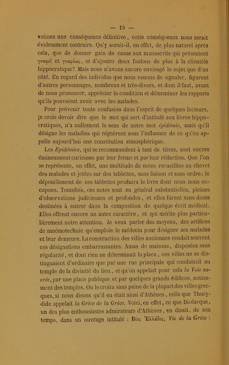 vations une conséquence définitive, cette conséquence nous serait évidemment contraire. Qu’y aurait-il, en effet, de plus naturel après cela, que de donner gain de cause aux manuscrits qui présentent Yvorasï et yvatpéwç, et d’ajouter deux foulons de plus à la clientèle hippocratique? Mais nous n’avons encore envisagé le sujet que d’un côté. En regard des individus que nous venons de signaler, figurent d’autres personnages, nombreux et très-divers, et dont il faut, avant de nous prononcer, apprécier la condition et déterminer les rapports qu’ils pouvaient avoir avec les malades. Pour prévenir toute confusion dans l’esprit de quelques lecteurs, je crois devoir dire que le mot qui sert d’intitulé aux livres hippo- cratiques, n’a nullement le sens de notre mot épidémie, mais qu’il désigne les maladies qui régnèrent sous l'influence de ce qu’on ap- pelle aujourd’hui une constitution atmosphérique. Les Epidémies, qui se recommandent à Lant de titres, sont encore éminemment curieuses par leur forme et parleur rédaction. Que l’on se représente, en effet, une multitude de notes recueillies au chevet des malades et jetées sur des tablettes, sans liaison et sans ordre; le dépouillement de ces tablettes produira le livre dont nous nous oc- cupons. Toutefois, ces notes sont en général substantielles, pleines d’observations judicieuses et profondes, et elles furent sans doute destinées à entrer dans la composition de quelque écrit médical. Elles offrent encore un autre caractère , et qui mérite plus particu- lièrement notre attention. Je veux parler des moyens, des artifices de mnémotechnie qu’emploie le médecin pour désigner ses malades et leur demeure. La construction des villes anciennes rendait souvent ces désignations embarrassantes. Amas de maisons, disposées sans régularité, et dont rien ne déterminait la place, ces villes ne se dis- tinguaient d’ordinaire que par une rue principale qui conduisait au temple de la divinité du lieu , et qu’on appelait pour cela la Voie su- crée, par une place publique et par quelques grands édifices, notam- ment des temples. On le croira sans peine de la plupart des villes grec- ques, si nous disons qu’il en était ainsi d’Athènes, celle que Thucy- dide appelait la Grèce de la Grèce. Voici,en effet, ce que Dicéarque, un des plus enthousiastes admirateurs d’Athènes, en disait, de son temps, dans un ouvrage intitulé : Btoç 'EXXaooî, Vie de la Grèce :