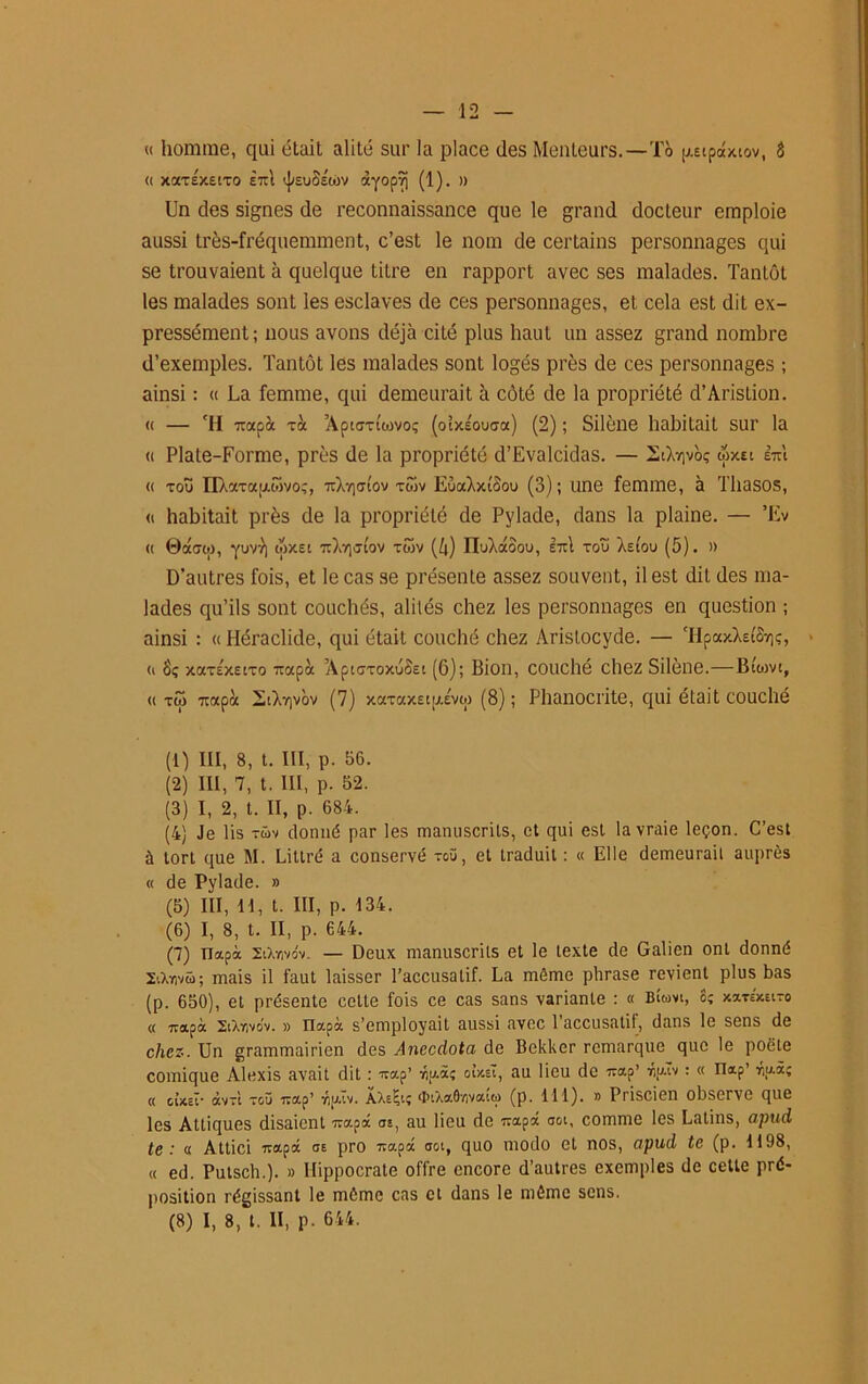 « homme, qui était alité sur la place des Menteurs.—To pipdxiov, â « xarsxeiTO £~1 tj/suoéojv àyopTj (1). » Un des signes de reconnaissance que le grand docteur emploie aussi très-fréquemment, c’est le nom de certains personnages qui se trouvaient à quelque titre en rapport avec ses malades. Tantôt les malades sont les esclaves de ces personnages, et cela est dit ex- pressément; nous avons déjà cité plus haut un assez grand nombre d’exemples. Tantôt les malades sont logés près de ces personnages ; ainsi : « La femme, qui demeurait à côté de la propriété d’Aristion. « — ‘H -xapà Ta AptfTTtiovoç (oîxsouca) (2) ; Silène habitait sur la « Plate-Forme, près de la propriété d’Evalcidas. — 2àXr,vbç wxei ItI « tou nXxTaij.wvoç, Xrjcjtûv tôIv EuaXxîSou (3); une femme, à Thasos, « habitait près de la propriété de Pylade, dans la plaine. — ’Ev « 0dow, yuvy) wxet 7iXy]tftov twv (4) ITuXdoou, etu tou As tou (5). » D’autres fois, et le cas se présente assez souvent, il est dit des ma- lades qu’ils sont couchés, alités chez les personnages en question ; ainsi : « Héraclide, qui était couché chez Aristocyde. — 'HpaxXet&iç, > <i xaTÉxstTo Tapa ’AptGToxuoet (6); Bion, couché chez Silène.—Btom, « tco 7tapoc I-iXrivôv (7) xaTax£ty.évw (8) ; Phanocrite, qui était couché (1) III, 8, t. III, p. 86. (2) III, 7, t. III, p. 52. (3) I, 2, t. II, p. 684. (4) Je lis -üv donné par les manuscrits, et qui est la vraie leçon. C’est à tort que M. Littré a conservé tcü, et traduit : « Elle demeurait auprès « de Pylade. » (5) III, H, t. III, p. 134. (6) I, 8, t. II, p. 644. (7) ïlapà SlXyivov. — Deux manuscrits et le texte de Galien ont donné XtXnvû; mais il faut laisser l’accusatif. La même phrase revient plus bas (p. 650), et présente cette fois ce cas sans variante : « BLm, 8; xarsxEiTo « Tapa XcXyivov. » Tlapà s’employait aussi avec 1 accusatif, dans le sens de chez. Un grammairien des Anecdota de Bekker remarque que le poète comique Alexis avait dit : Tap’ ÿiu.Z; oUêl, au lieu de Tap’ riplv : « nap’ r,u.à; « cîxet* dtvTt toü Tap’ ■np.Tv. AXs^tç ^iXaO*/ivatti) (p. 111). » Priscien observe que les Attiques disaient Tapa ai, au lieu de Tapa aot, comme les Latins, apud te: « Attici Tapa ae pro Tapa aot, quo modo et nos, apud te (p. 1198, « ed. Putsch.). » Hippocrate offre encore d’autres exemples de cette pré- position régissant le môme cas et dans le même sens.