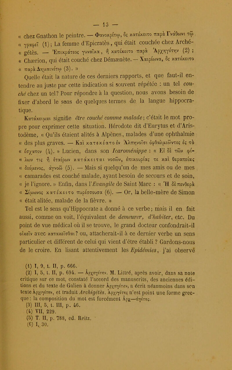 « chez Gnathon le peintre. — <I>ocvoxp£xw, 8? xccxÉxeixo «api TvaOwvt xw « YpacpeT (1) ; La femme d’Epicratès, qui était couchée chez Arché- « gétès. — ’Eztxpaxsoç yuvaïxa, ^ xaxs'xeixo rnxpoc ’Apx.v)Y£Triv (2) ; « Chærion, qui était couché chez Démænète. — Xoapfwva, 8ç xaxéxeixo « ixapà Avjafxivsxw (3). » Quelle était la nature de ces derniers rapports, et que faut-il en- tendre au juste par cette indication si souvent répétée : un tel cou- ché chez un tel? Pour répondre à la question, nous avons besoin de fixer d’abord le sens de quelques termes de la langue hippocra- tique. Koexocxsigat signifie être couché comme malade ; c’était le mot pro- pre pour exprimer cette situation. Hérodote dit d’Eurytus et d’Aris- todème, « Qu’ils étaient alités à Alpènes, malades d’une ophthalmie « des plus graves. — Kcd xotxEXsaxoIv ’AXuYivotsc otpôaXpuwvxEç Iç xo « Eff'/axov (k). » Lucien, dans son Icaroménippe : « Eî 8k xwv cpt- « Xwv xtç rj ixatpiov xaxaxstxat voawv, ETUXoupta; xe xal OEpazstaç « 8eou.evoç, ayvow (5). — Mais si quelqu’un de mes amis ou de mes « camarades est couché malade, ayant besoin de secours et de soin, « je l’ignore. » Enfin, dans Y Evangile de Saint Marc : « fH 8k TtEvOspà « Stpuovo; xaxÉxEixo 7rupÉ(7<7ouCTa (6). — Or, la belle-mère de Simon « était alitée, malade de la fièvre. » Tel est le sens qu’Hippocrate a donné à ce verbe ; mais il en fait aussi, comme on voit, l’équivalent de demeurer, d’habiter, etc. Du point de vue médical où il se trouve, le grand docteur confondrait-il oixeïv avec xaxaxEîcOat ? ou, attacherait-il à ce dernier verbe un sens particulier et différent de celui qui vient d’être établi ? Gardons-nous de le croire. En lisant attentivement les Epidémies, j’ai observé (1) I, 9, t. II, p. 666. (2) I, 5, t. Il, p. 694. — ÀpxïiyExnv. M. Liltré, après avoir, dans sa note critique sur ce mot, constaté l’accord des manuscrits, des anciennes édi- tions et du texte de Galien à donner kpyrqi-rt'/, a écrit néanmoins dans son texte Àp^iyETw, et traduit Archigctès. Apxiyéxn; n’est point une forme grec- que; la composition du mot est forcément Àpx—r.yé-r,;. (3) III, 5, t. III, p. 46. (4) VII, 229. (5) T. II, p. 788, cd. Rcilz. ' (6) I, 30.