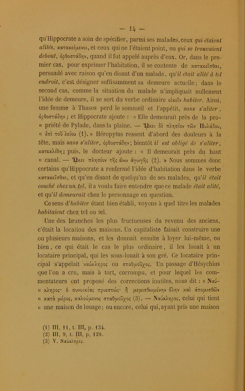 - U - qu’Hippocrate a soin de spécifier, parmi ses malades,ceux qui étaient alités, xaxaxEtp.Evoi.et ceux qui ne l’étaient point, ou qui se trouvaient debout, ôpOocxdoïiv, quand il fut appelé auprès d’eux. Or, dans le pre- mier cas, pour exprimer l’habitation, il se contente de xaxaxEÏo-Oat, persuadé avec raison qu’en disant d’un malade, qu77 était alité à tel endroit, c’est désigner suffisamment sa demeure actuelle ; dans le second cas, comme la situation du malade n’impliquait nullement l’idée de demeure, il se sert du verbe ordinaire oixeîv habiter. Ainsi, une femme à Thasos perd le sommeil et l’appétit, sans s’aliter , ôp0o<7xdov]v ; et Hippocrate ajoute : « Elle demeurait près de la pro- « priété de Pylade, dans la plaine. — ïixEt Ss nXviafov xwv IMdoou, « erct xoïï Xeiou (1).» Héropytus ressent d’abord des douleurs à la tête, mais sans s’aliter, op0o<7xa8v]v; bientôt il est obligé de s’aliter, xaxExXtOv) ; puis, le docteur ajoute : « 11 demeurait près du haut « canal. — ’ïixEt xvjç avo> (2). » Nous sommes donc certains qu’Hippocrate a renfermé l’idée d’habitation dans le verbe xaxaxsïaOat, et qu’en disant de quelqu’un de ses malades, qu’«7 était couché chezun tel, il a voulu faire entendre que ce malade était alité, et qu’z7 demeurait chez le personnage en question. Ce sens d'habiter étant bien établi, voyons à quel titre les malades habitaient chez tel ou tel. Une des branches les plus fructueuses du revenu des anciens, c’était la location des maisons. Un capitaliste faisait construire une ou plusieurs maisons, et les donnait ensuite à loyer lui-même, ou bien , ce qui était le cas le plus ordinaire, il les louait à un locataire principal, qui les sous-louait à son gré. Ce locataire prin- cipal s’appelait vauxX-opo; ou GxaOp.oî%oç. Un passage d’Hésychius que l’on a cru, mais à tort, corrompu, et pour lequel les com- mentateurs ont proposé des corrections inutiles, nous dit : « Nau- « xXvipoç- ô cuvotxtaç ■xpoEfixoV yj piEpuGOtoptiv/iv oXv]v xal aTrofju<70wv « xaxà pipoç, xaXoup».Evoç <7xa0p.oüy_o; (3). — NauxXv)poç, celui qui tient « une maison de louage; ou encore, celui qui,ayant pris une maison (1) III, H, t. III, p. 134. (2) III, 9, t. III, P, 128.