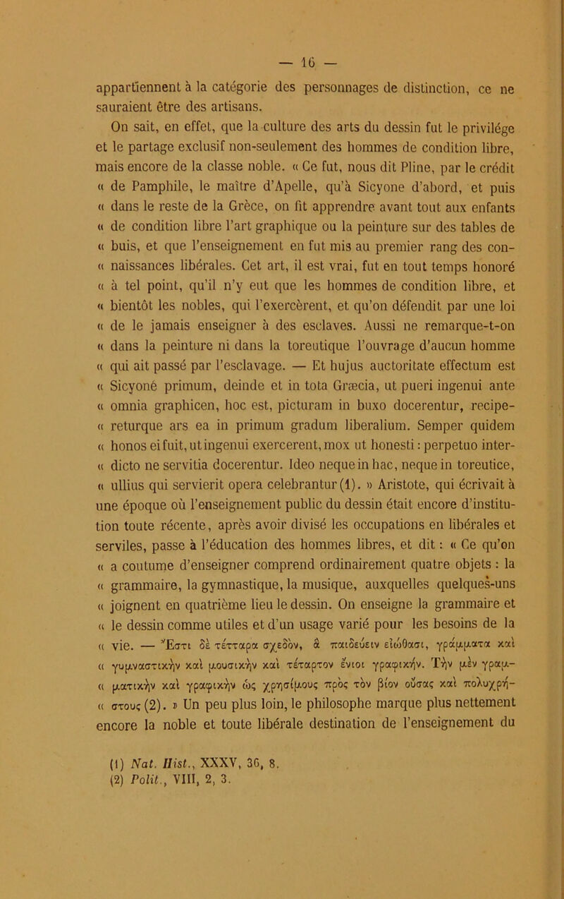 appartiennent à la catégorie des personnages de distinction, ce ne sauraient être des artisans. On sait, en effet, que la culture des arts du dessin fut le privilège et le partage exclusif non-seulement des hommes de condition libre, mais encore de la classe noble. « Ce fut, nous dit Pline, par le crédit « de Pamphile, le maître d’Apelle, qu’à Sicyone d’abord, et puis « dans le reste de la Grèce, on lit apprendre avant tout aux enfants « de condition libre l’art graphique ou la peinture sur des tables de « buis, et que l’enseignement en fut mis au premier rang des con- « naissances libérales. Cet art, il est vrai, fut en tout temps honoré « à tel point, qu’il n’y eut que les hommes de condition libre, et « bientôt les nobles, qui l’exercèrent, et qu’on défendit par une loi « de le jamais enseigner à des esclaves. Aussi ne remarque-t-on « dans la peinture ni dans la toreutique l’ouvrage d’aucun homme « qui ait passé par l’esclavage. — Et hujus auctoritate effectum est « Sicyoné primum, deinde et in tota Græcia, ut pueri ingenui ante « omnia graphicen, hoc est, picturam in buxo docerentur, recipe- « returque ars ea in primum gradum liberalium. Semper quidem « honos ei fuit, ut ingenui exercèrent, mox ut honesti : perpetuo inter- « dicto neservitia docerentur. Ideo nequeinhac, nequein toreutice, « ullius qui servierit opéra celebrantur (1). » Aristote, qui écrivait à une époque où l’enseignement public du dessin était encore d’institu- tion toute récente, après avoir divisé les occupations en libérales et serviles, passe à l’éducation des hommes libres, et dit : « Ce qu’on « a coutume d’enseigner comprend ordinairement quatre objets : la « grammaire, la gymnastique, la musique, auxquelles quelques-uns « joignent en quatrième lieu le dessin. On enseigne la grammaire et « le dessin comme utiles et d’un usage varié pour les besoins de la <( vie. — vEcm Se xÉxxapa oyeâbv, & ttociSeueiv eîioÔootc, ypdp.p.axa xa't « Yup.vacmx7)v xat p.ouaiX7|v xal xÉxapxov evioi ypacptx.vîv. T^v fxsv ypau.- « paxtxV xat «ç ^p7]<yt[/.ouç 7rpbf; xov jlîov ouaaç xal ■Kokufâri- « ffxou; (2). » Un peu plus loin, le philosophe marque plus nettement encore la noble et toute libérale destination de l’enseignement du (1) Nat. Ilist., XXXV, 3G, 8. (2) Polit., VIII, 2, 3.