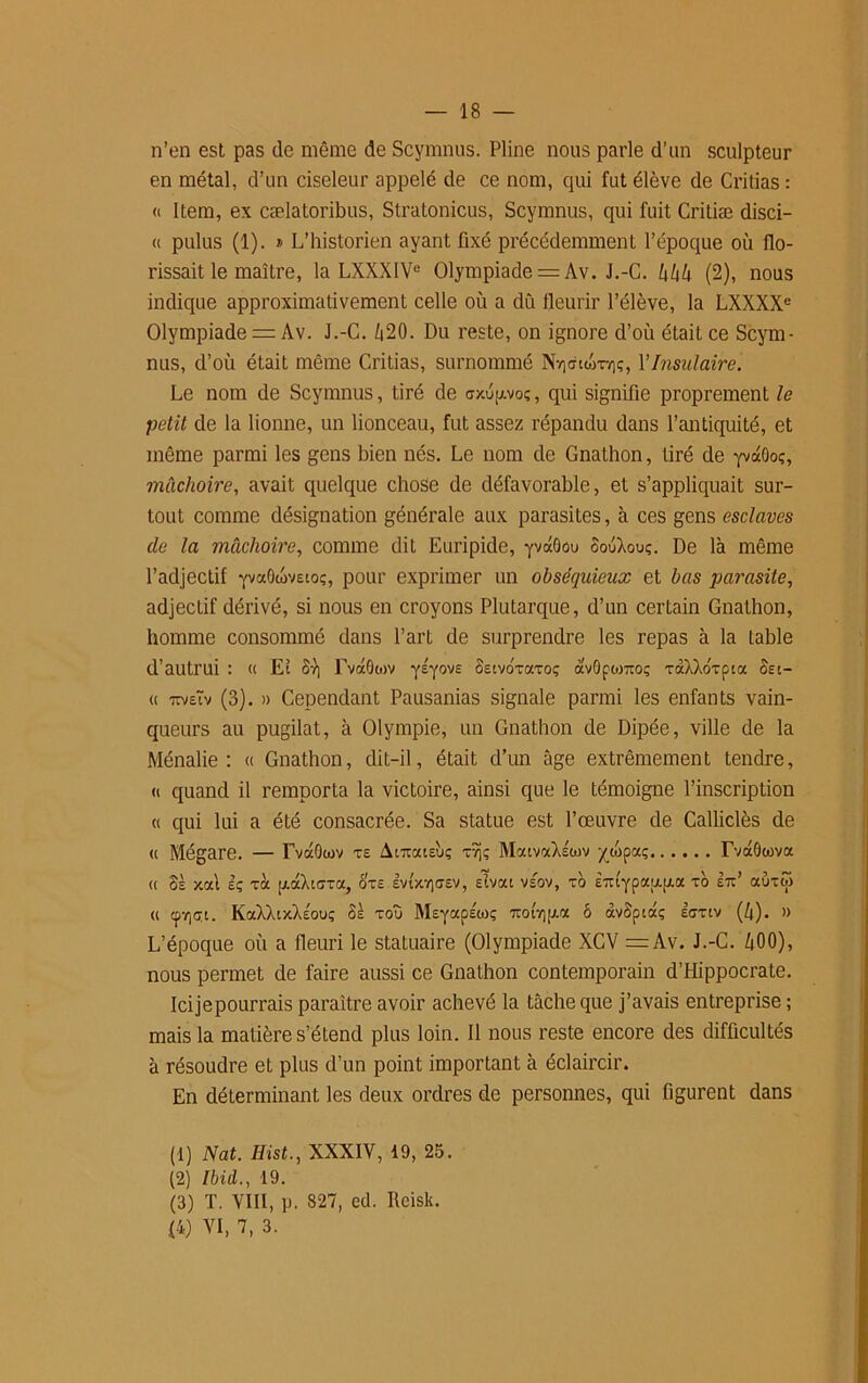 n’en est pas de même de Scymnus. Pline nous parle d’un sculpteur en métal, d’un ciseleur appelé de ce nom, qui fut élève de Critias : « Item, ex cælatoribus, Stratonicus, Scymnus, qui fuit Critiæ disci- « pulus (1). » L’historien ayant fixé précédemment l’époque où flo- rissait le maître, la LXXXIVe Olympiade = Av. J.-C. hhh (2), nous indique approximativement celle où a du fleurir l’élève, la LXXXXe Olympiade = Av. J.-C. Z|20. Du reste, on ignore d’où était ce Scym- nus, d’où était même Critias, surnommé Ny]<7iwtt]ç, Y Insulaire. Le nom de Scymnus, tiré de crxup.voç, qui signifie proprement le petit de la lionne, un lionceau, fut assez répandu dans l’antiquité, et même parmi les gens bien nés. Le nom de Gnathon, tiré de yvdOoç, mâchoire, avait quelque chose de défavorable, et s’appliquait sur- tout comme désignation générale aux parasites, à ces gens esclaves de la mâchoire, comme dit Euripide, yvdOou oouXouç. De là même l’adjectif yvaOwvsto;, pour exprimer un obséquieux et bas parasite, adjecLif dérivé, si nous en croyons Plutarque, d’un certain Gnathon, homme consommé dans l’art de surprendre les repas à la table d’autrui : « Eî Sr\ Fvdôwv yéyovs SEtvoxaxoç avOpojTioç xaXXdxpia Set- « TtvEÏv (3). » Cependant Pausanias signale parmi les enfants vain- queurs au pugilat, à Olympie, un Gnathon de Dipée, ville de la Ménalie : « Gnathon, dit-il, était d’un âge extrêmement tendre, « quand il remporta la victoire, ainsi que le témoigne l’inscription « qui lui a été consacrée. Sa statue est l’œuvre de Calliclès de « Mégare. — rvaOwv TE Atiratsùç xîjç MaivctXÉtov -/wpaç Tvctôtova « Sè xal Iç xà pidXuïxa, oteevi'xyitev, eîvou vsov, to È7ttypau.[i.a xo etc’ auxw « cpvjcxt. KaXÀtx’ÀEO'j; Se zou MsyapÉioç -orqtj.a 6 àvoptdç iffxiv (/|). » L’époque où a fleuri le statuaire (Olympiade XCV =Av. J.-C. ùOO), nous permet de faire aussi ce Gnathon contemporain d’Hippocrate. Icijepourrais paraître avoir achevé la tâche que j’avais entreprise ; mais la matière s’étend plus loin. Il nous reste encore des difficultés à résoudre et plus d’un point important à éclaircir. En déterminant les deux ordres de personnes, qui figurent dans (1) Nat. Hist., XXXIV, 19, 25. (2) Ibid., 19. (3) T. VIII, p. 827, ed. Rcisk. (4) VI, 7, 3.