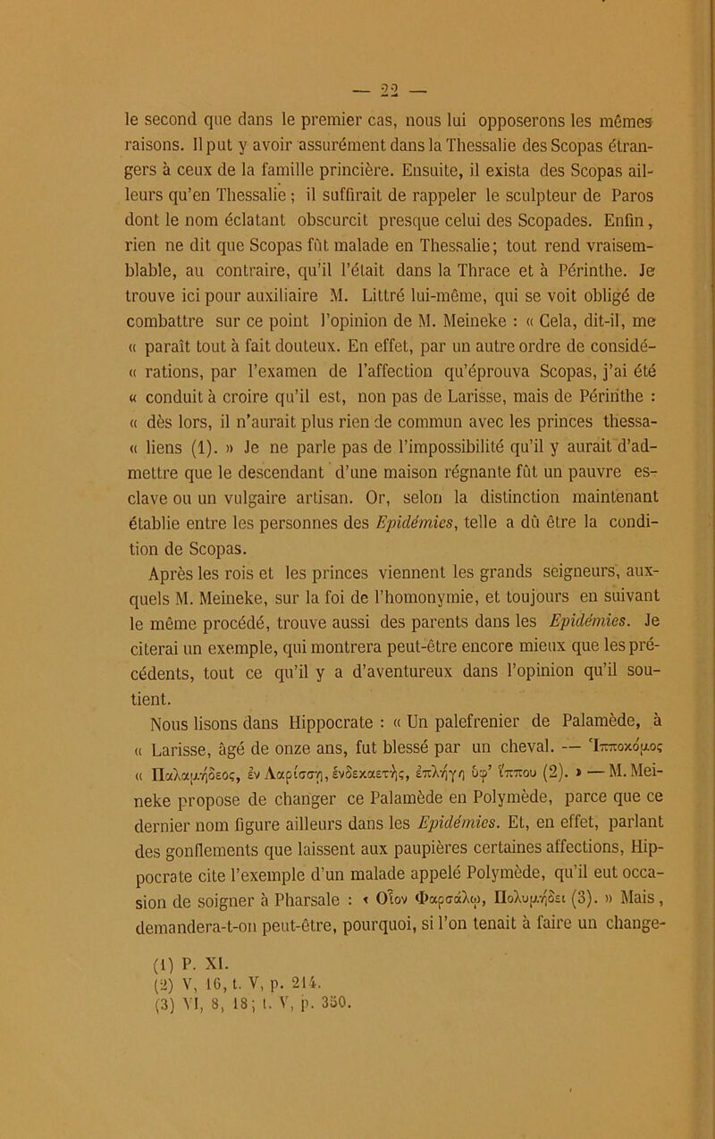 le second que dans le premier cas, nous lui opposerons les mêmes raisons. Il put y avoir assurément dans la Thessalie desScopas étran- gers à ceux de la famille princière. Ensuite, il exista des Scopas ail- leurs qu’en Thessalie ; il suffirait de rappeler le sculpteur de Paros dont le nom éclatant obscurcit presque celui des Scopades. Enfin, rien ne dit que Scopas fût malade en Thessalie; tout rend vraisem- blable, au contraire, qu’il l’était dans la Thrace et à Périnthe. Je trouve ici pour auxiliaire M. Littré lui-même, qui se voit obligé de combattre sur ce point l’opinion de M. Meineke : « Cela, dit-il, me « paraît tout à fait douteux. En effet, par un autre ordre de considé- « rations, par l’examen de l’affection qu’éprouva Scopas, j’ai été « conduit à croire qu’il est, non pas de Larisse, mais de Périnthe : « dès lors, il n’aurait plus rien de commun avec les princes thessa- « liens (1). » Je ne parle pas de l’impossibilité qu’il y aurait d’ad- mettre que le descendant d’une maison régnante fût un pauvre es- clave ou un vulgaire artisan. Or, selon la distinction maintenant établie entre les personnes des Epidémies, telle a dû être la condi- tion de Scopas. Après les rois et les princes viennent les grands seigneurs, aux- quels M. Meineke, sur la foi de l’homonymie, et toujours en suivant le même procédé, trouve aussi des parents dans les Epidémies. Je citerai un exemple, qui montrera peut-être encore mieux que les pré- cédents, tout ce qu’il y a d’aventureux dans l’opinion qu’il sou- tient. Nous lisons dans Hippocrate : « Un palefrenier de Palamède, à u Larisse, âgé de onze ans, fut blessé par un cheval. — ‘Itouoxo'hoç « IlaXapjScOç, Iv Aapi'cdvi, évSexa£Tr|ç, iTiXvjyo nnrau (2). » —M. Mei- neke propose de changer ce Palamède en Polymède, parce que ce dernier nom figure ailleurs dans les Epidémies. Et, en effet, parlant des gonflements que laissent aux paupières certaines affections, Hip- pocrate cite l’exemple d’un malade appelé Polymède, qu’il eut occa- sion de soigner à Pharsale : < Otov <I>ap<7c&w, noXupjSsi (3). » Mais , demandera-t-on peut-être, pourquoi, si l’on tenait à faire un change- (t) P. XL (2) v, 16, t. Y, p. 214. (3) VI, 8, 18; l. V, p. 330.