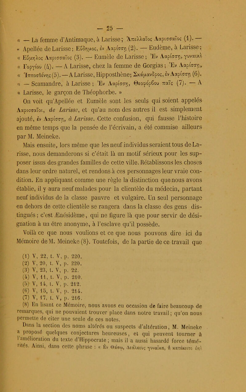 K — La femme d’Antimaque, à Larisse; A-rceMaîoç AaptccraTo; (1). — « Apellée de Larisse; Euoy)uo;, lv AapiW] (2). — Eudème, à Larisse; « EupiviXoç Aaptccraioç (3). — Eumèle de Larisse ; Ev Aapiaa/), yuvaixt « Eopytou (4). — A Larisse, chez la femme de Gorgias; ’Ev AapiW), « 'l7nroa0£V7)ç (5).—A Larisse, Hipposthène; 2xdp.avSpoç, lv AaptWp (6). « — Scamandre, à Larisse ; ’Ev AocpiW), ©Eotpo'pëoo -rccuç (7). —A « Larisse, le garçon de Théophorbe. » On voit qu’Apellée et Eumèle sont les seuls qui soient appelés Aapiuffaïoi, de Larisse, et qu’au nom des autres il est simplement ajouté, lv AaptW/i, à Larisse. Cette confusion, qui fausse l’histoire en même temps que la pensée de l’écrivain, a été commise ailleurs par M. Meineke. Mais ensuite, lors même que les neuf individus seraient tous de La- risse, nous demanderons si c’était là un motif sérieux pour les sup- poser issus des grandes familles de cette ville. Rétablissons les choses dans leur ordre naturel, et rendons à ces personnages leur vraie con- dition. En appliquant comme une règle la distinction que nous avons établie, il y aura neuf malades pour la clientèle du médecin, partant neuf individus de la classe pauvre et vulgaire. Un seul personnage en dehors de celte clientèle se rangera dans la classe des gens dis- tingués; c’est Ænésidème, qui ne figure là que pour servir de dési- gnation à un être anonyme, à l’esclave qu’il possède. Voilà ce que nous voulions et ce que nous pouvons dire ici du Mémoire deM. Meineke (8). Toutefois, de la partie de ce travail que (1) V, 22, t. V, p. 220. (2) V, 20, t. V, p. 220. (3) V, 23, t. V, p. 22. (4) V, 11, t. V, p. 210. (b) V, 14, t. V, p. 212. (0) V, lb, t. V, p. 214. (7) V, 17, t. V, p. 216. (3) En lisant cc Mémoire, nous avons eu occasion de faire beaucoup de remarcpies, qui ne pouvaient trouver place dans notre travail ; qu'on nous permette de citer une seule de ces notes. Dans la section des noms altérés ou suspects d’altération, M. Meineke a proposé quelques conjectures heureuses, et qui peuvent tourner à 1 amélioration du texte d’Hippocrate; mais il a aussi hasardé force témé- rités. Ainsi, dans cette phrase : « Èv 0xa<i>, AexXxou; yjvaixoc, ■« >wtTE)cstTO ini