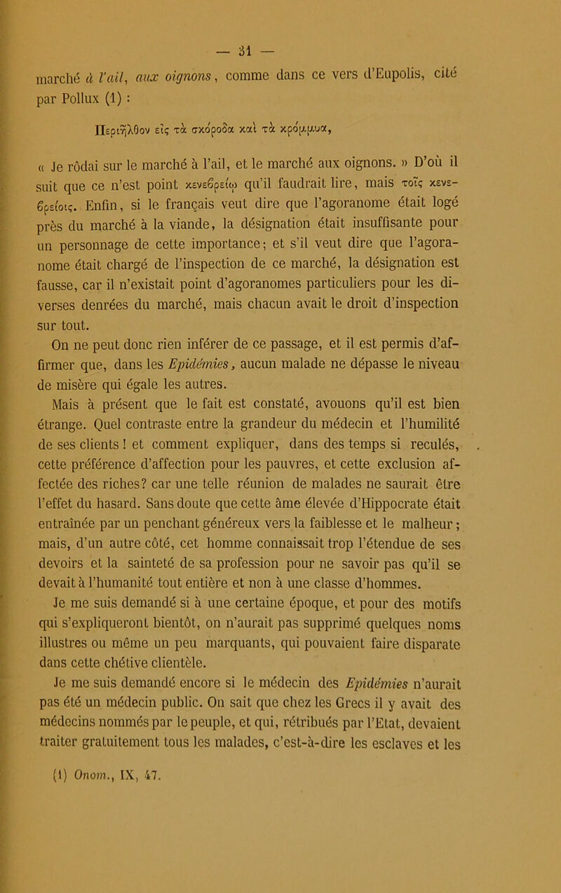 marché à l’ail, aux oignons, comme dans ce vers d’Eupolis, cité par Pollux (1) : nsptîjXOov sîç toc dxo'poSa xat xà xpo'[j.[xua, « Je rôdai sur le marché à l’ail, et le marché aux oignons. » D’où il suit que ce n’est point xsvESpetw qu’il faudrait lire, mais toTç xevs- gpsi'oiç. Enfin, si le français veut dire que l’agoranome était logé près du marché à la viande, la désignation était insuffisante pour un personnage de cette importance; et s’il veut dire que l’agora- nome était chargé de l’inspection de ce marché, la désignation est fausse, car il n’existait point d’agoranomes particuliers pour les di- verses denrées du marché, mais chacun avait le droit d’inspection sur tout. On ne peut donc rien inférer de ce passage, et il est permis d’af- firmer que, dans les Epidémies, aucun malade ne dépasse le niveau de misère qui égale les autres. Mais à présent que le fait est constaté, avouons qu’il est bien étrange. Quel contraste entre la grandeur du médecin et l’humilité de ses clients ! et comment expliquer, dans des temps si reculés, cette préférence d’affection pour les pauvres, et cette exclusion af- fectée des riches? car une telle réunion de malades ne saurait être l’effet du hasard. Sans doute que cette âme élevée d’Hippocrate était entraînée par un penchant généreux vers la faiblesse et le malheur ; mais, d’un autre côté, cet homme connaissait trop l’étendue de ses devoirs et la sainteté de sa profession pour ne savoir pas qu’il se devait à l’humanité tout entière et non à une classe d’hommes. Je me suis demandé si à une certaine époque, et pour des motifs qui s’expliqueront bientôt, on n’aurait pas supprimé quelques noms illustres ou même un peu marquants, qui pouvaient faire disparate dans cette chétive clientèle. Je me suis demandé encore si le médecin des Epidémies n’aurait pas été un médecin public. On sait que chez les Grecs il y avait des médecins nommés par le peuple, et qui, rétribués par l’Etat, devaient traiter gratuitement tous les malades, c’est-à-dire les esclaves et les (1) Onom., IX, 47.