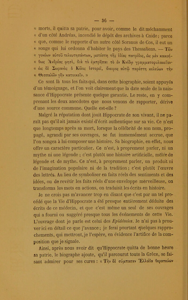 « morts, il quiLla sa patrie, pour avoir, comme le dit méchamment « d’un côté Andréas, incendié le dépôt des archives à Cnide; parce « que, comme le rapporte d’un autre côté Soranus de Cos, il eut un « songe qui lui ordonna d’habiter le pays des Thessaliens. — Twv <( YovÉwv auxoïï TE)i£UTV)<7avTMV, u.£T£GT7) tÎ)ç ïûi'aç TOxxptèoç, ojç ulv xaxorj- « 0WÇ ’AvSpÉaç cpv)<rl, Stà xo Èpi/xp9i<7ai xo èv KvtSw Ypa^axocpuXaxETov- (( wç Sè 2topavo; ô Kwoç ta'xopEÎ', ovEipoç aùxijj uapÉtjxï] xeXeuwv x-))v « ©EaaraXwv xaxotXEÎv. » Ce sont là tous les faits qui, dans cette biographie, soient appuyés d’un témoignage, et l’on voit clairement que la date seule de la nais- sance d’Hippocrate présente quelque garantie. Le reste, en y com- prenant les deux anecdotes que nous venons de rapporter, dérive d’une source commune. Quelle est-elle ? Malgré la réputation dont jouit Hippocrate de son vivant, il ne pa- raît pas qu’il ait jamais existé d’écrit authentique sur sa vie. Ce n’est que longtemps après sa mort, lorsque la célébrité de son nom, pro- pagé, agrandi par ses ouvrages, se fut immensément accrue, que l’on songea à lui composer une histoire. Sa biographie, en effet, nous offre un caractère particulier. Ce n’est, à proprement parler, ni un mythe ni une légende ; c’est plutôt une histoire artificielle, mêlée de légende et de mythe. Ce n’est, à proprement parler, un produit ni de l’imagination populaire ni de la tradition ; c’est plutôt l’œuvre des lettrés. Au lieu de symboliser en faits réels des sentiments et des idées, ou de revêtir les faits réels d’une enveloppe merveilleuse, on transforma les mots en actions, on traduisit les écrits en histoire. Je ne crois pas m’avancer trop en disant que c’est par un tel pro- cédé que la Vie d’Hippocrate a été presque entièrement déduite des écrits de ce médecin, et que c’est même un seul de ses ouvrages qui a fourni ou suggéré presque tous les événements de cette Vie. L’ouvrage dont je parle est celui des Epidémies. Je n’ai pas à prou- ver ici en détail ce que j’avance; je ferai pourtant quelques rappro- chements, qui mettront, je l’espère, en évidence l’artifice de la com- position que je signale. Ainsi, après nous avoir dit qu’Hippocrate quitta de bonne heure sa patrie, le biographe ajoute, qu’il parcourut toute la Grèce, se fai- sant admirer pour ses cures : « TVjv 8s cupi/rcaaav cEXXaS« OEpocraucùv