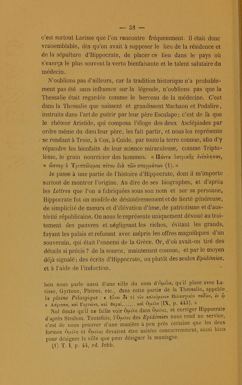 c’est surtout Larisse que l’on rencontre fréquemment. 11 était donc vraisemblable, dès qu’on avait à supposer le lieu de la résidence et de la sépulture d’Hippocrate, de placer ce lieu dans le pays où s’exerça le plus souvent la vertu bienfaisante et le talent salutaire du médecin. N’oublions pas d’ailleurs, car la tradition historique n’a probable- ment pas été sans influence sur la légende, n’oublions pas que la Thessalie était regardée comme le berceau de la médecine. C’est dans la Thessalie que naissent et grandissent Machaon et Podalire, instruits dans l’art de guérir par leur père Esculape; c’est de là que le rhéteur Aristide, qui composa l’éloge des deux Asclépiades par ordre même du dieu leur père, les fait partir, et nous les représente se rendant à Troie, à Cos, à Cnide, par toute la terre connue, afin d’y répandre les bienfaits de leur science miraculeuse, comme Tripto- lème, le grain nourricier des hommes. « ndwa îa*pix9iç EvsTtXviffav, « wtJTOp ô Tpt7iToX£jj.oç crt-rou Stà twv <rjr£pp.aTWV (1).» Je passe à une partie de l’histoire d’Hippocrate, dont il m’importe surtout de montrer l’origine. Au dire de ses biographes, et d’après les Lettres que l’on a fabriquées sous son nom et sur sa personne, Hippocrate fut un modèle de désintéressement et de fierté généreuse, de simplicité de mœurs et d’élévation d’âme, de patriotisme et d’aus- térité républicaine. On nous le représente uniquement dévoué au trai- tement des pauvres et négligeant les riches, évilanl les grands, fuyant les palais et refusant avec mépris les offres magnifiques d’un souverain, qui était l’ennemi de la Grèce. Or, d’où avait-on tiré des détails si précis ? de la source, maintenant connue, et par le moyen déjà signalé ; des écrits d’Hippocrate, ou plutôt des seules Epidémies, et à l’aide de l’induction. bon nous parle aussi d’une ville du nom d'OpAn, qu il place avec La- risse, Gyrtone, Phères, etc., dans celte partie de la lhessalie, appelée la plaine Pélasgique : a Eivat Si zo vüv xa.Xoûp.Evov IlsXacryixov TiiSio'i, èv « « Aâpiacra, jcai rupxüvv), x.al ‘tepal xat Op.o'Xvi (IX, p. 443). » Nul doute qu’il ne faille voir ôp-oX-n dans ôp.tXo;. et corriger Hippocrate d’après Strabon. Toutefois, 1’Op.iXo; des Epidémies nous rend un service, c’est de nous prouver d’une manière à peu près certaine que les deux formes ôp'Xv) et Op.oXo? devaient être usitées concurremment, aussi bien pour désigner la ville que pour désigner la montagne. (1) T. î, p. 44, ed. Jebb.