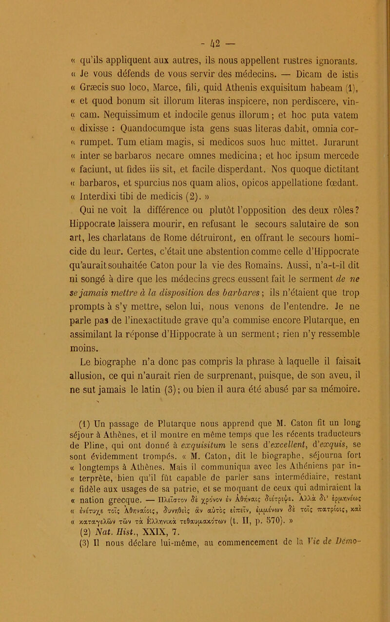 « qu’ils appliquent aux autres, ils nous appellent rustres ignorants. « Je vous défends de vous servir des médecins. — Dicam de istis « Græcis suo loco, Marce, fili, quid Athenis exquisitum habeam (1), « et quod bonum sit illorum literas inspicere, non perdiscere, vin- « cam. Nequissimum et indocile genus illorum ; et hoc puta vatem « dixisse : Quandocumque ista gens suas literas dabit, omnia cor- <i rumpet. Tum etiam magis, si medicos suos lmc mittet. JurarunL « inter se barbares necare omnes medicina ; et hoc ipsum mercede « faciunt, ut fides iis sit, et facile disperdant. Nos quoque dictitant « barbares, et spurcius nos quam alios, opicos appellatione fœdant. « Interdixi tibi de medicis (2). » Qui ne voit la différence ou plutôt l’opposition des deux rôles ? Hippocrate laissera mourir, en refusant le secours salutaire de son art, les charlatans de Rome détruiront, en offrant le secours homi- cide du leur. Certes, c’était une abstention comme celle d’Hippocrate qu’aurait souhaitée Caton pour la vie des Romains. Aussi, n’a-t-il dit ni songé à dire que les médecins grecs eussent fait le serment de ne se jamais mettre à la disposition des bai'bares ; ils n’étaient que trop prompts à s’y mettre, selon lui, nous venons de l’entendre. Je ne parle pas de l’inexactitude grave qu’a commise encore Plutarque, en assimilant la réponse d’Hippocrate à un serment; rien n’y ressemble moins. Le biographe n’a donc pas compris la phrase à laquelle il faisait allusion, ce qui n’aurait rien de surprenant, puisque, de son aveu, il ne sut jamais le latin (3) ; ou bien il aura été abusé par sa mémoire. (1) Un passage de Plutarque nous apprend que M. Caton fit un long séjour à Athènes, et il montre en môme temps que les récents traducteurs de Pline, qui ont donné à exquisitum le sens d’excellent, d’exquis, se sont évidemment trompés. « M. Caton, dit le biographe, séjourna fort « longtemps à Athènes. Mais il communiqua avec les Athéniens par in- « terprète, bien qu’il fût capable de parler sans intermédiaire, restant « fidèle aux usages de sa patrie, et se moquant de ceux qui admiraient la « nation grecque. — nXeïarov Sk xps’vov ÀOuîvai; 5teTptij/s. AXXà <$V spf/.r,vEcoç « Èvetuxe toT; AO/ivatoi;, ÿuvriÔEt; àv aùrà; eitteIv, iimEvuv Ss toï; Trarptoiî, xat « xara-j’EXüv tüv Ta ÉXXvivtxà TE0aup.axrra)V (t. II, p. 570). » (2) Nat. Hist., XXIX, 7. (3) Il nous déclare lui-môme, au commencement de la T’tc de Ucnio-