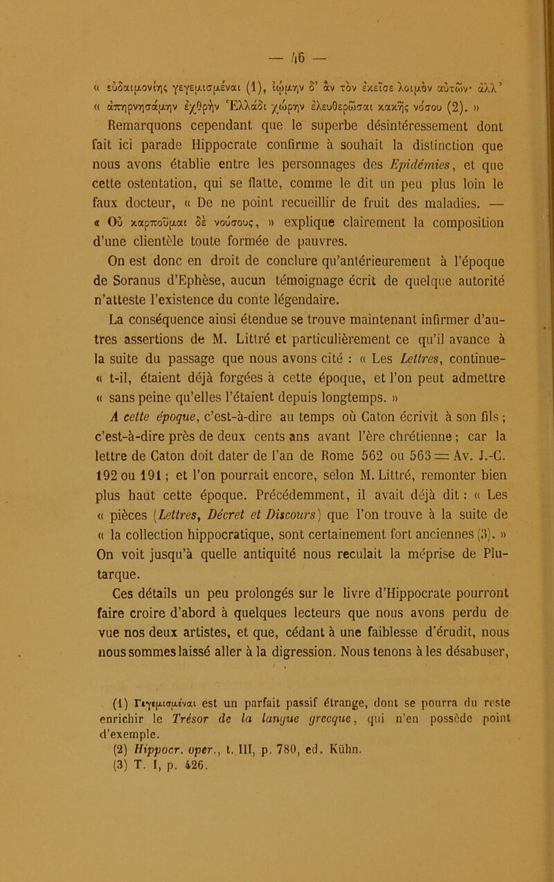 « EÙSaip.ovirj<; y£yE!JU<TfJ1^vai (1)> »|Vriv “v T°v Èxetae Xoi|aov aùrtov àXX’ <( cbr/]pv7]aauv]v £^0pV 'EXXotoi yc6p7)V eXeuOepw^ai xaxvjç voffou (2). » Remarquons cependant que le superbe désintéressement dont fait ici parade Hippocrate confirme à souhait, la distinction que nous avons établie entre les personnages des Epidémies, et que cette ostentation, qui se Halte, comme le dit un peu plus loin le faux docteur, « De ne point recueillir de fruit des maladies. — « Ou xapTOupiac os voûoou;, » explique clairement la composition d’une clientèle toute formée de pauvres. On est donc en droit de conclure qu’antérieurement à l’époque de Soranus d’Ephèse, aucun témoignage écrit de quelque autorité n’atteste l’existence du conte légendaire. La conséquence ainsi étendue se trouve maintenant infirmer d’au- tres assertions de M. Littré et particulièrement ce qu’il avance à la suite du passage que nous avons cité : « Les Lettres, continue- « t-il, étaient déjà forgées à cette époque, et l’on peut admetlre « sans peine qu’elles l’étaient depuis longtemps. » A cette époque, c’est-à-dire au temps où Caton écrivit à son fils ; c’est-à-dire près de deux cents ans avant l’ère chrétienne ; car la lettre de Caton doit dater de l’an de Rome 562 ou 563 = Av. J.-C. 192 ou 191 ; et l’on pourrait encore, selon M. Littré, remonter bien plus haut cette époque. Précédemment, il avait déjà dit : « Les « pièces (Lettres, Décret et Discours) que l’on trouve à la suite de « la collection hippocratique, sont certainement fort anciennes (3). » On voit jusqu’à quelle antiquité nous reculait la méprise de Plu- tarque. Ces détails un peu prolongés sur le livre d’Hippocrate pourront faire croire d’abord à quelques lecteurs que nous avons perdu de vue nos deux artistes, et que, cédant à une faiblesse d’érudit, nous nous sommes laissé aller à la digression. Nous tenons à les désabuser, (1) riYi|Aiou.Évat est un parfait passif étrange, dont se pourra du reste enrichir le Trésor de la langue grecque, qui n’en possède point d’exemple. (2) Ilippocr. oper., t. 111, p. 780, ed. Kühn. (3) T. I, p. 426.