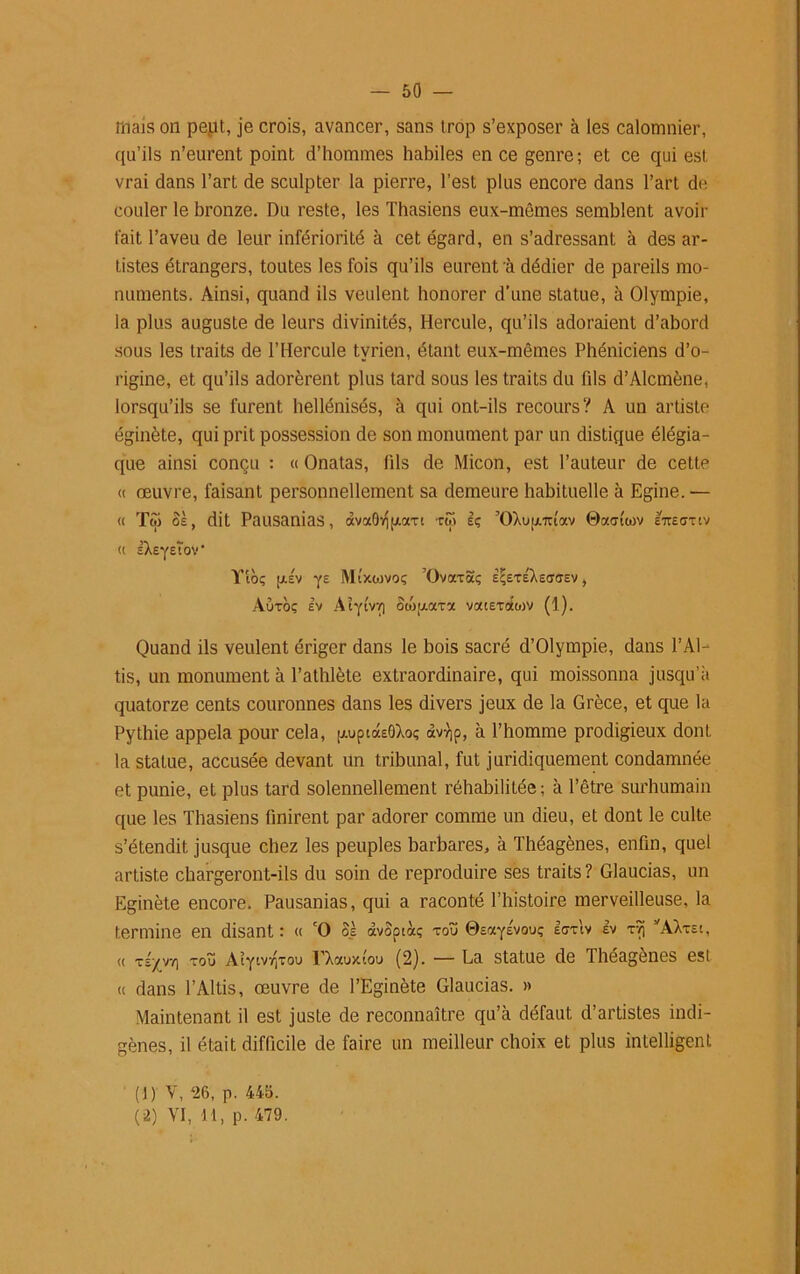 friais on peut, je crois, avancer, sans trop s’exposer à les calomnier, qu’ils n’eurent point d’hommes habiles en ce genre; et ce qui est vrai dans l’art de sculpter la pierre, l’est plus encore dans l’art de couler le bronze. Du reste, les Thasiens eux-mêmes semblent avoir fait l’aveu de leur infériorité à cet égard, en s’adressant à des ar- tistes étrangers, toutes les fois qu’ils eurent à dédier de pareils mo- numents. Ainsi, quand ils veulent honorer d’une statue, à Olympie, la plus auguste de leurs divinités, Hercule, qu’ils adoraient d’abord sous les traits de l’Hercule tvrien, étant eux-mêmes Phéniciens d’o- rigine, et qu’ils adorèrent plus tard sous les traits du fds d’Alcmène, lorsqu’ils se furent hellénisés, à qui ont-ils recours? A un artiste éginète, qui prit possession de son monument par un distique élégia- que ainsi conçu : « Onatas, fils de Micon, est l’auteur de cette « œuvre, faisant personnellement sa demeure habituelle à Egine. — « Toi os, dit Pausanias, àva9vjp.axt roi sç ’OXuu.Tuav ©aatwv e7te<ttsv « l^eyEtoV Yto; ij-sv yz Mtxwvoç ’Ovaxaç e<;exÉXec7<tsv , Auxoç ev Aîytvr] owptaxa vatExotcov (1). Quand ils veulent ériger dans le bois sacré d’Olympie, dans l’Al- tis, un monument à l’athlète extraordinaire, qui moissonna jusqu’il quatorze cents couronnes dans les divers jeux de la Grèce, et que la Pythie appela pour cela, p.uptotE0Xoç avvjp, à l’homme prodigieux dont la statue, accusée devant un tribunal, fut juridiquement condamnée et punie, et plus tard solennellement réhabilitée; à l’être surhumain que les Thasiens finirent par adorer comme un dieu, et dont le culte s’étendit jusque chez les peuples barbares, à Théagènes, enfin, quel artiste chargeront-ils du soin de reproduire ses traits? Glaucias, un Eginète encore. Pausanias, qui a raconté l’histoire merveilleuse, la termine en disant : « cO os àvoptàç xoü ©EayÉvouç Itrxiv Iv xvj I,AXxst, « XS-/V7) XOÏÏ Alytvrjxou EX aux (ou (2). — La statue de Théagènes est « dans l’Altis, œuvre de l’Eginète Glaucias. » Maintenant il est juste de reconnaître qu’à défaut d’artistes indi- gènes, il était difficile de faire un meilleur choix et plus intelligent (1 ) V, 26, p. 445. (2) VI, 11, p. 479.