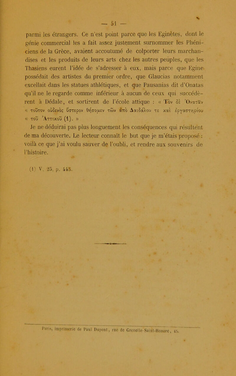 parmi les étrangers. Ce n’esl point parce que les Eginètes, dont le génie commercial les a fait assez justement surnommer les Phéni- ciens de la Grèce, avaient accoutumé de colporter leurs marchan- dises et les produits de leurs arts chez les autres peuples, que les Thasiens eurent l’idée de s’adresser à eux, mais parce que Egine possédait des artistes du premier ordre, que Glaucias notamment excellait dans les statues athlétiques, et que Pausanias dit d’Onatas qu’il ne le regarde comme inférieur à aucun de ceux qui succédè- rent à Dédale, et sortirent de l’école attique : « Tov ôè ’Ova-Sv <( TOÜTOV OuSeVOÇ UGTSpOV 0-/jCTO[J.SV TWV «TTO AoUOOtXou TE xal EpyaCTVJOlOU (( TOÏÏ ’AtTlXOU (1). )) Je ne déduirai pas plus longuement les conséquences qui résultent de ma découverte. Le lecteur connaît le but que je m’étais proposé : voilà ce que j’ai voulu sauver de l’oubli, et rendre aux souvenirs de l’histoire. (1) V. 25, p. 445. Paris, imprimerie de Paul Dupont, rue de Grenelle Saint-Honoré. , .