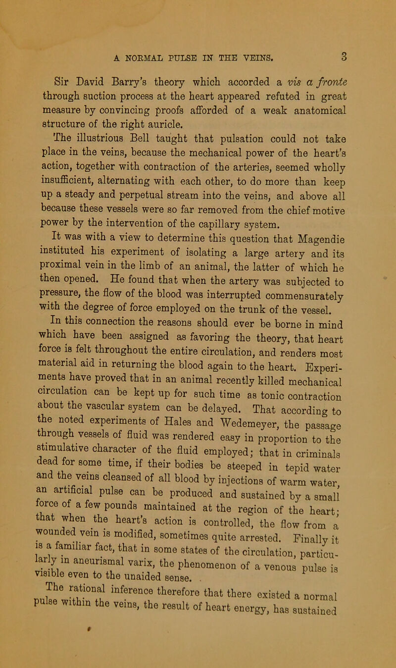 Sir David Barry's theory which accorded a vis a fronte through suction process at the heart appeared refuted in great measure by convincing proofs afforded of a weak anatomical structure of the right auricle. The illustrious Bell taught that pulsation could not take place in the veins, because the mechanical power of the heart's action, together with contraction of the arteries, seemed wholly insufficient, alternating with each other, to do more than keep up a steady and perpetual stream into the veins, and above all because these vessels were so far removed from the chief motive power by the intervention of the capillary system. It was with a view to determine this question that Magendie instituted his experiment of isolating a large artery and its proximal vein in the limb of an animal, the latter of which he then opened. He found that when the artery was subjected to pressure, the flow of the blood was interrupted commensurately with the degree of force employed on the trunk of the vessel. In this connection the reasons should ever be borne in mind which have been assigned as favoring the theory, that heart force is felt throughout the entire circulation, and renders most material aid in returning the blood again to the heart. Experi- ments have proved that in an animal recently killed mechanical circulation can be kept up for such time as tonic contraction about the vascular system can be delayed. That according to the noted experiments of Hales and Wedemeyer, the passage through vessels of fluid was rendered easy in proportion to the stimulative character of the fluid employed; that in criminals dead for some time, if their bodies be steeped in tepid water and the veins cleansed of all blood by injections of warm water, an artificial pulse can be produced and sustained by a small orce of a few pounds maintained at the region of the heart- hat when the heart’s action is controlled, the flow from a wounded vein is modified, sometimes quite arrested. Finally it is a familiar fact, that in some states of the circulation, particu- larly in aneurismal varix, the phenomenon of a venous pulse is visible even to the unaided sense. . The rational inference therefore that there existed a normal pulae within the veins, the result of heart energy, has sustained