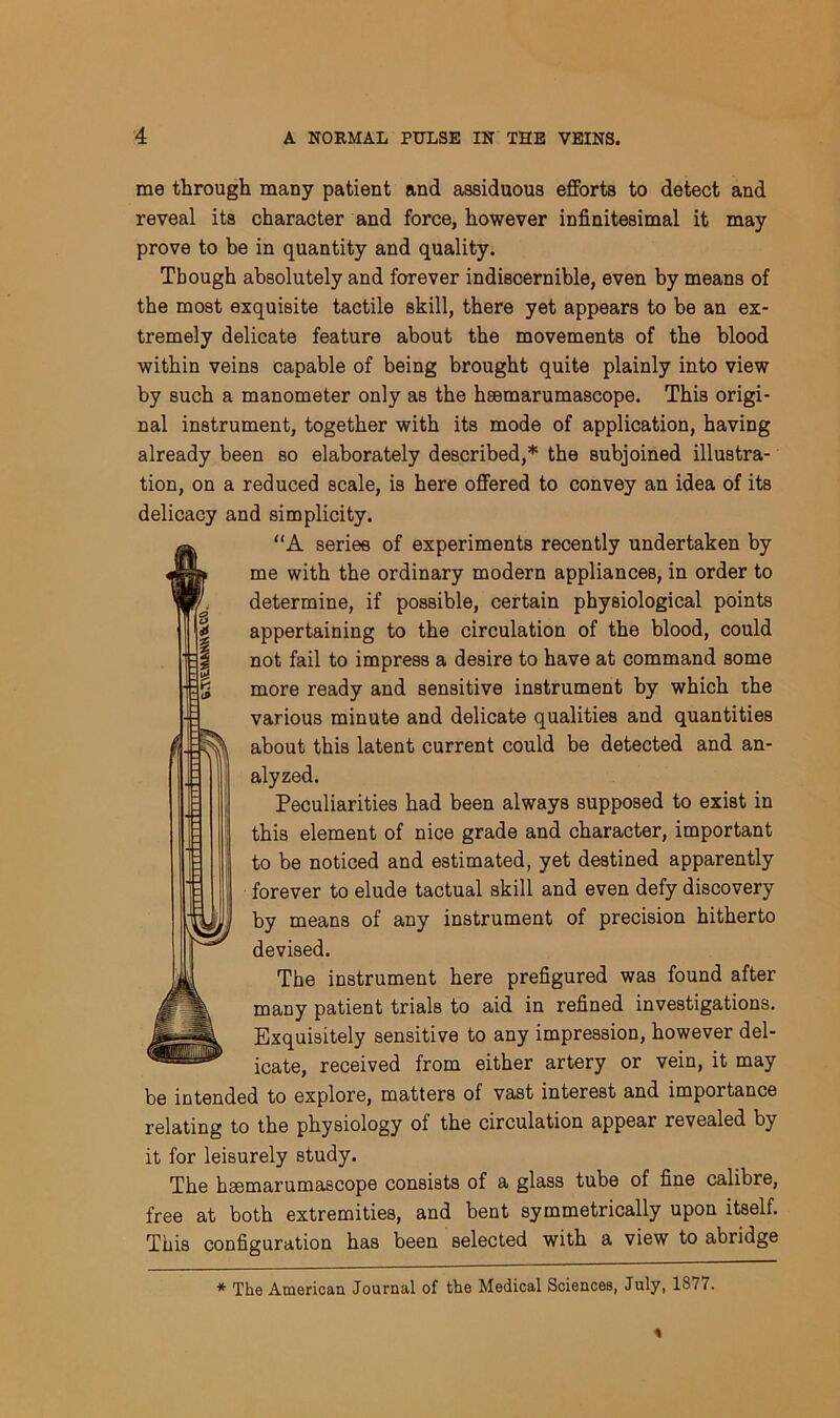 me through many patient and assiduous efforts to detect and reveal its character and force, however infinitesimal it may prove to be in quantity and quality. Though absolutely and forever indiscernible, even by means of the most exquisite tactile skill, there yet appears to be an ex- tremely delicate feature about the movements of the blood within veins capable of being brought quite plainly into view by such a manometer only as the hsemarumascope. This origi- nal instrument, together with its mode of application, having already been so elaborately described,* the subjoined illustra- tion, on a reduced scale, is here offered to convey an idea of its delicacy and simplicity. “A series of experiments recently undertaken by me with the ordinary modern appliances, in order to determine, if possible, certain physiological points appertaining to the circulation of the blood, could not fail to impress a desire to have at command some more ready and sensitive instrument by which the various minute and delicate qualities and quantities about this latent current could be detected and an- alyzed. Peculiarities had been always supposed to exist in this element of nice grade and character, important to be noticed and estimated, yet destined apparently forever to elude tactual skill and even defy discovery by means of any instrument of precision hitherto devised. The instrument here prefigured was found after many patient trials to aid in refined investigations. Exquisitely sensitive to any impression, however del- icate, received from either artery or vein, it may be intended to explore, matters of vast interest and importance relating to the physiology of the circulation appear revealed by it for leisurely study. The hsemarumascope consists of a glass tube of fine calibre, free at both extremities, and bent symmetrically upon itself. This configuration has been selected with a view to abridge * The American. Journal of the Medical Sciences, July, 1S77.