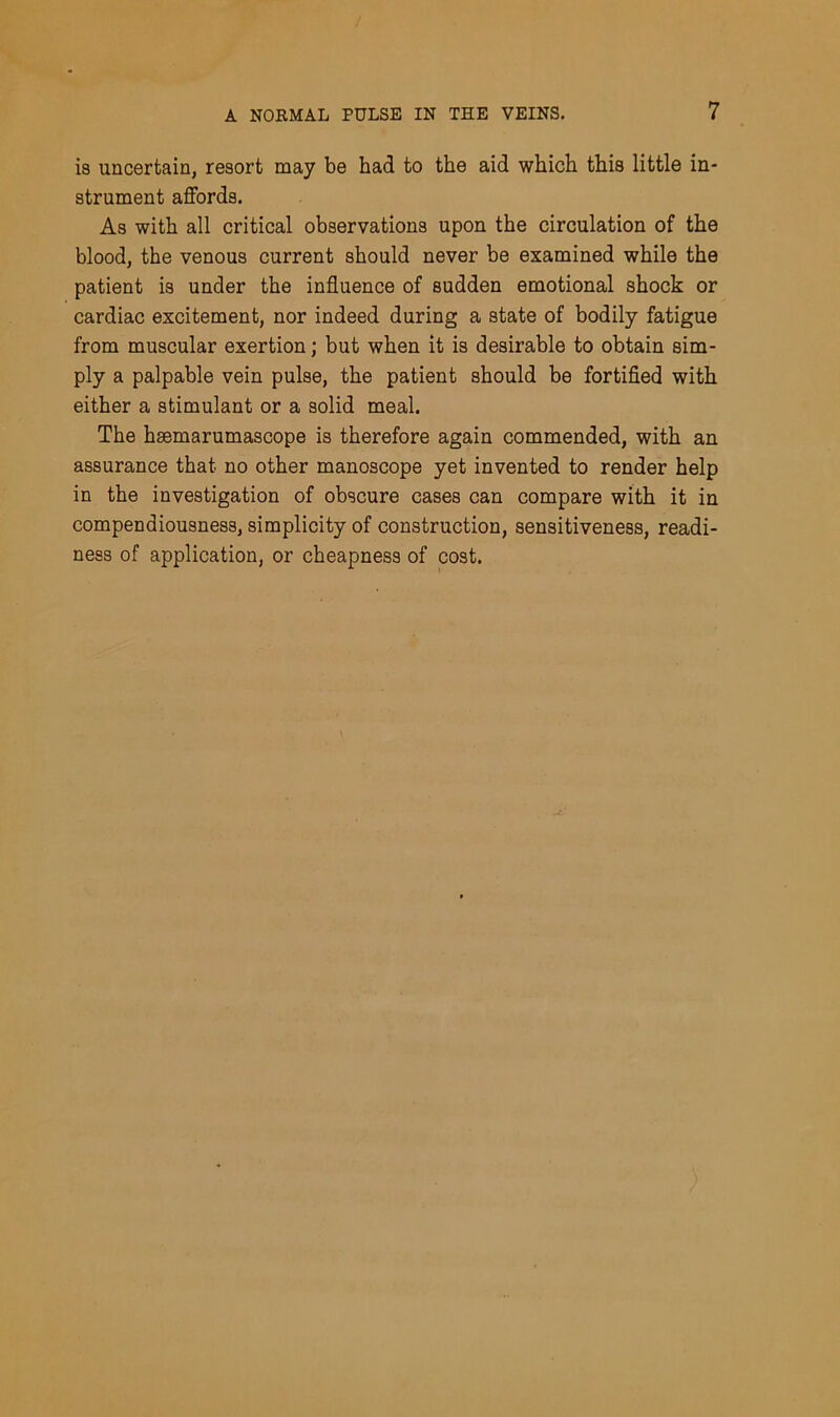 is uncertain, resort may be had to the aid which this little in- strument affords. As with all critical observations upon the circulation of the blood, the venous current should never be examined while the patient is under the influence of sudden emotional shock or cardiac excitement, nor indeed during a state of bodily fatigue from muscular exertion; but when it is desirable to obtain sim- ply a palpable vein pulse, the patient should be fortified with either a stimulant or a solid meal. The hsemarumascope is therefore again commended, with an assurance that no other manoscope yet invented to render help in the investigation of obscure cases can compare with it in compendiousness, simplicity of construction, sensitiveness, readi- ness of application, or cheapness of cost.