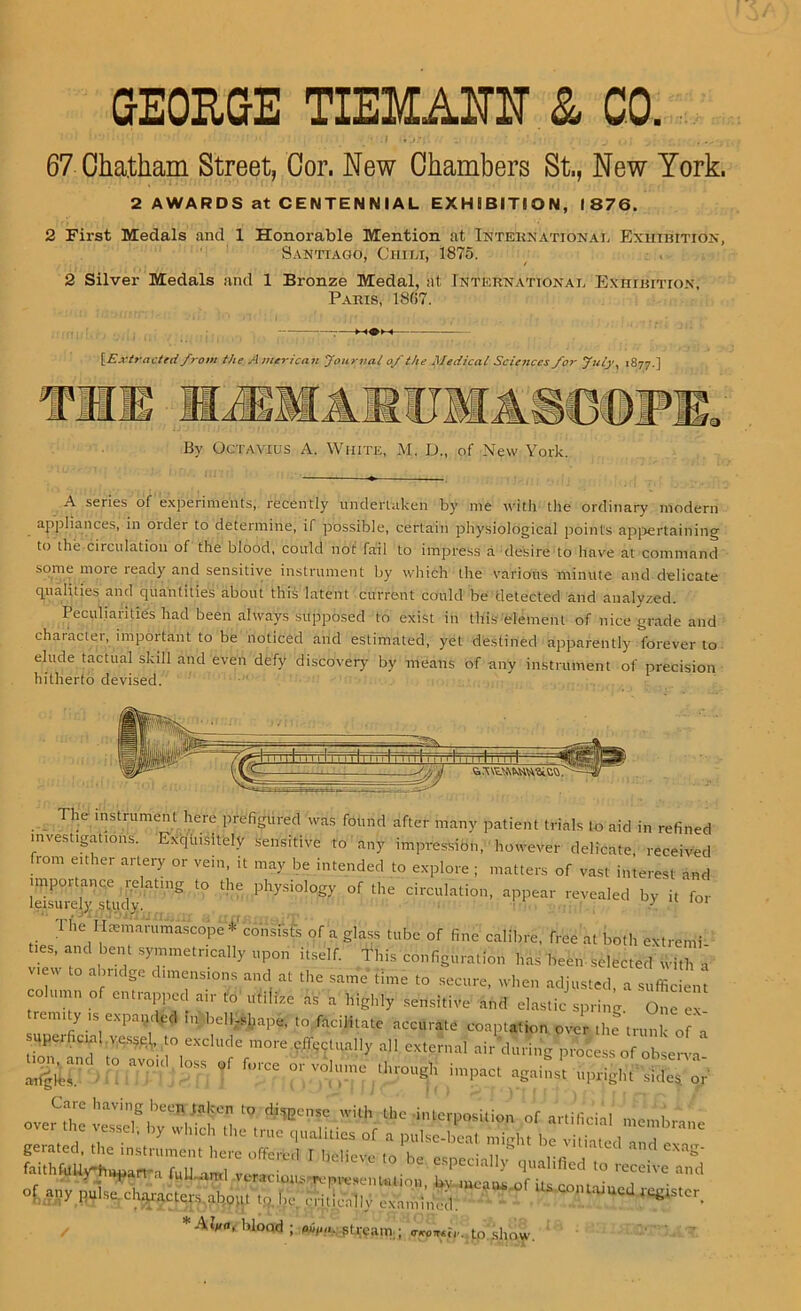 GEORGE TIEMAUIT & CO. • . | .) • 67 Chatham Street, Cor. New Chambers St., New York. 2 AWARDS at CENTENNIAL EXHIBITION, 1876. 2 First Medals and 1 Honorable Mention at International Exhibition, Santiago, Chili, 1875. 2 Silver Medals and 1 Bronze Medal, at International Exhibition, Paris, 1807. {Extract'd from the A mericaii Journal of the Medical Sciences for July, 1877.] By Octavius A. White, M. D„ of New York. A series of experiments,, recently undertaken by me with the ordinary modern appliances, in oidei to determine, if possible, certain physiological points appertaining to the circulation of the blood, could not fail to impress a desire to have at command some mote lead)' and sensitive instrument by which the various minute and delicate qualities and quantities about this latent current could be detected and analyzed. Peculiarities had been always supposed to exist in this'element of nice grade and character, important to be noticed and estimated, yet destined apparently forever to elude tactual skill and even defy discovery by means of any instrument of precision hitherto devised. The instrument here prefigured was found after many patient trials to aid in refined investigations. Exquisitely sensitive to any impressibn, however delicate, received from either artery or vein, it may be intended to explore ; matters of vast interest and IZnvj^idv ng t0 1116 PhyS1°l0gy °f the drculation> aPPear pealed by it for The Htemarumascope *' consists of a glass tube of fine calibre, free at both extremi ties, and bent symmetrically upon itself. This configuration has been-selected with a v,e, ahndge dimension, „ „ „ same «me to ^ ^ , s ,  * ' T °r cmral'!’“ '»■ to • sensitive n,„i elastic spring One ex remity is expanded in bell-shape, lo facilitate accurate coaptation over the trunk of a upcticnal vessel ,n exclude more eilectnall, all external air during protesso oh e„, ti^and ,0 aeon, loss of force or volume Hrrougi, impact agai^ upri5n fated, the instrument here offered 1 l^lieve to he especially a lalifiedr ^ faithfilUv^hviwart'a full mrl imreri ' ^ua ° lec^ive and r ' * 1U.amI \tracioiustvpresen union, l>v means of iu mmoin i of: ally pulse.characters.about tp.lie critically examined. ? / *4tWs blood ; pi,,,,,, si ream ; anomie, to show.