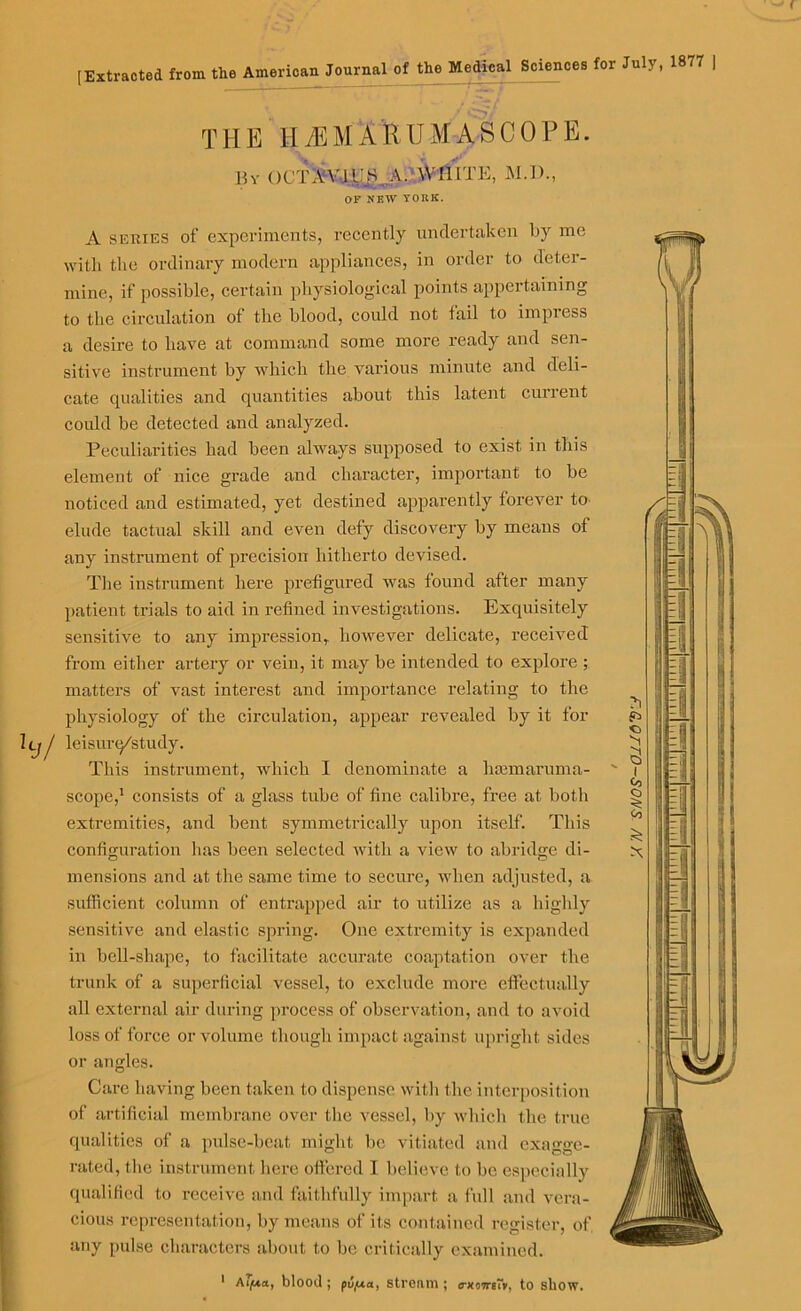 < [Extracted from the American Journal of the Medical Sciences for July, 1877 THE HiEMARUMASCOPE. By ()CTB'ii;S,A. WHITE, M.D., OF NEW YORK. A series of experiments, recently undertaken by me with the ordinary modern appliances, in order to deter- mine, if possible, certain physiological points appertaining to the circulation of the blood, could not tail to impress a desire to have at command some more ready and sen- sitive instrument by which the various minute and deli- cate qualities and quantities about this latent current could be detected and analyzed. Peculiarities had been always supposed to exist in this element of nice grade and character, important to be noticed and estimated, yet destined apparently forever to elude tactual skill and even defy discovery by means of any instrument of precision hitherto devised. The instrument here prefigured was found after many patient trials to aid in refined investigations. Exquisitely sensitive to any impression, however delicate, received from either artery or vein, it may be intended to explore ; matters of vast interest and importance relating to the physiology of the circulation, appear revealed by it for Ilj/ leisurq/study. This instrument, which I denominate a hannaruma- scope,1 consists of a glass tube of fine calibre, free at both extremities, and bent symmetrically upon itself. This configuration has been selected with a view to abridge di- mensions and at the same time to secure, when adjusted, a sufficient column of entrapped air to utilize as a highly sensitive and elastic spring. One extremity is expanded in bell-shape, to facilitate accurate coaptation over the trunk of a superficial vessel, to exclude more effectually all external air during process of observation, and to avoid loss of force or volume though impact against upright sides or angles. Care having been taken to dispense with the interposition of artificial membrane over tlie vessel, by which the true qualities of a pulse-beat might be vitiated and exagge- rated, the instrument here offered I believe to be especially qualified to receive and faithfully impart a full and vera- cious representation, by means of its contained register, of any pulse characters about to be critically examined.