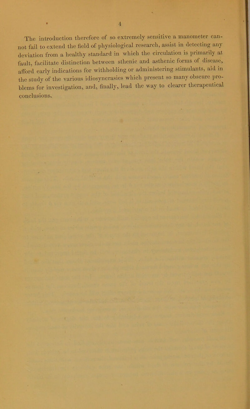 The introduction therefore of so extremely sensitive a manometer can- not fail to extend the field of physiological research, assist in detecting any deviation from a healthy standard in which the circulation is primarily at fault, facilitate distinction between sthenic and asthenic forms of disease, afford early indications for withholding or administering stimulants, aid in the study of the various idiosyncrasies which present so many obscure pro- blems for investigation, and, finally, lead the way to clearer therapeutical conclusions*