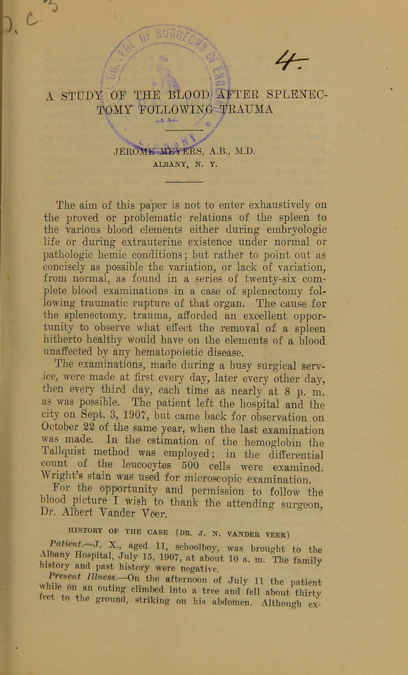 A STUDY OP THE BLOOD AFTER SPLENEC- TOMY FOLLOWING TEAUMA 'rWv .. •JEROME MEYERS, A.B., M.D. ALBANY, N. Y. The aim of this paper is not to enter exhaustively on the proved or problematic relations of the spleen to the various blood elements either during embryologic life or during extrauterine existence under normal or pathologic hemic conditions; but rather to point out as concisely as possible the variation, or lack of variation, from normal, as found in a series of twenty-six com- plete blood examinations in a case of splenectomy fol- lowing traumatic rupture of that organ. The cause for the splenectomy, trauma, afforded an excellent oppor- tunity to observe what effect the removal of a spleen hitherto healthy would have on the elements of a blood unaffected by any hematopoietic disease. The examinations, made during a busy surgical serv- ice, were made at first every day, later every other day, then every third day, each time as nearly at 8 p. m. as was possible. The patient left the hospital and the city on Sept. 3, 1907, but came back for observation on October 22 of the same year, when the last examination vas made. In the estimation of the hemoglobin the Tallquist method was employed; in the differential count of the leucocytes 500 cells were examined. Y rights stain was used for microscopic examination. For the opportunity and pel-mission to follow the dood picture I wish to thank the attending surgeon. Dr. Albert Vander Veer. HISTORY OF THE CASE (DR. J. N. VANDER VEER) Patient.—J. X. aged 11, schoolboy, was brought to the ; . f ny Hospital, July 15, 1907, at about 10 a. in. The family iiistoiy and past history were negative. Present Illness.—On the afternoon of July 11 the patient J” e,0n *n outinS climbcd into a tree and fell about thirty teet to the ground, striking on his abdomen. Although ex-