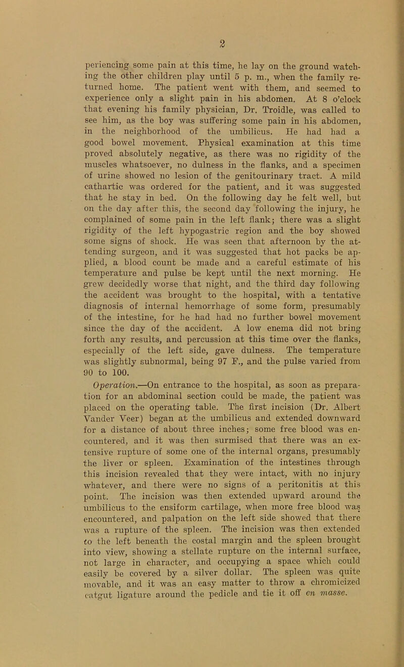 periencing some pain at this time, he lay on the ground watch- ing the other children play until 5 p. m., when the family re- turned home. The patient went with them, and seemed to experience only a slight pain in his abdomen. At 8 o’clock that evening his family physician, Dr. Troidle, was called to see him, as the boy was suffering some pain in his abdomen, in the neighborhood of the umbilicus. He had had a good bowel movement. Physical examination at this time proved absolutely negative, as there was no rigidity of the muscles whatsoever, no dulness in the flanks, and a specimen of urine showed no lesion of the genitourinary tract. A mild cathartic was ordered for the patient, and it was suggested that he stay in bed. On the following day he felt well, but on the day after this, the second day following the injury, he complained of some pain in the left flank; there was a slight rigidity of the left hypogastric region and the boy showed some signs of shock. He was seen that afternoon by the at- tending surgeon, and it was suggested that hot packs be ap- plied, a blood count be made and a careful estimate of his temperature and pulse be kept until the next morning. He grew decidedly worse that night, and the third day following the accident was brought to the hospital, with a tentative diagnosis of internal hemorrhage of some form, presumably of the intestine, for he had had no further bowel movement since the day of the accident. A low enema did not bring forth any results, and percussion at this time over the flanks, especially of the left side, gave dulness. The temperature was slightly subnormal, being 97 F., and the pulse varied from 90 to 100. Operation.—On entrance to the hospital, as soon as prepara- tion for an abdominal section could be made, the patient was placed on the operating table. The first incision (Dr. Albert Vander Veer) began at the umbilicus and extended downward for a distance of about three inches; some free blood was en- countered, and it was then surmised that there was an ex- tensive rupture of some one of the internal organs, presumably the liver or spleen. Examination of the intestines through this incision revealed that they were intact, with no injury whatever, and there were no signs of a peritonitis at this point. The incision was then extended upward around the umbilicus to the ensiform cartilage, when more free blood was encountered, and palpation on the left side showed that there was a rupture of the spleen. The incision was then extended to the left beneath the costal margin and the spleen brought into view, showing a stellate rupture on the internal surface, not large in character, and occupying a space which could easily be covered by a silver dollar. The spleen was quite movable, and it was an easy matter to throw a chromieized catgut ligature around the pedicle and tie it off en masse.