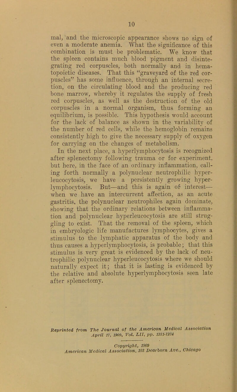 mal, and the microscopic appearance shows no sign of even a moderate anemia. What the significance of this combination is must be problematic. We know that the spleen contains much blood pigment and disinte- grating red corpuscles, both normally and in hema- topoietic diseases. That this “graveyard of the red cor- puscles” has some influence, through an internal secre- tion, on the circulating blood and the producing red bone marrow, whereby it regulates the supply of fresh red corpuscles, as well as the destruction of the old corpuscles in a normal organism, thus forming an equilibrium, is possible. This hypothesis would account for the lack of balance as shown in the variability of the number of red cells, while the hemoglobin remains consistently high to give the necessary supply of oxygen for carrying on the changes of metabolism. In the next place, a hyperlymphocytosis is recognized after splenectomy following trauma or for experiment, but here, in the face of an ordinary inflammation, call- ing forth normally a polynuclear neutrophilic hyper- leucocytosis, we have a persistently growing hyper- lymphocvtosis. But—and this is again of interest— when we have an intercurrent affection, as an acute gastritis, the polynuclear neutrophiles again dominate, showing that the ordinary relations between inflamma- tion and polynuclear hyperleucocytosis are still strug- gling to exist. That the removal of the spleen, which in embryologic life manufactures lymphocytes, gives a stimulus to the lymphatic apparatus of the body and thus causes a hyperlymphocytosis, is probable; that this stimulus is very great is evidenced by the lack of neu- trophilic polynuclear hyperleucocytosis where we should naturally expect it; that it is lasting is evidenced by the relative and absolute hyperlymphocytosis seen late after splenectomy. Reprinted from The Journal of the American Medical Association April 17, 1909, Vol. LII, pp. 1231-1234 Copyright, 1909 American Medical Association, 103 Dcarhorn Ave., Chicago