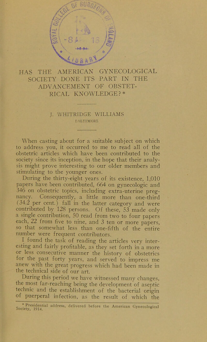 SOCIETY DONE ITS PART IN THE ADVANCEMENT OF OBSTET- RICAL KNOWLEDGE?* J. WHITRIDGE WILLIAMS BALTIMORE When casting about for a suitable subject on which to address you, it occurred to me to read all of the obstetric articles which have been contributed to the society since its inception, in the hope that their analy- sis might prove interesting to our older members and stimulating to the younger ones. During the thirty-eight years of its existence, 1,010 papers have been contributed, 664 on gynecologic and 346 on obstetric topics, including extra-uterine preg- nancy. Consequently, a little more than one-third (34.2 per cent.) fall in the latter category and were contributed by 128 persons. Of these, 53 made only a single contribution, 50 read from two to four papers each, 22 from five to nine, and 3 ten or more papers, so that somewhat less than one-fifth of the entire number were frequent contributors. I found the task of reading the articles very inter- esting and fairly profitable, as they set forth in a more or less consecutive manner the history of obstetrics for the past forty years, and served to impress me anew with the great progress which had been made in the technical side of our art. During this period we have witnessed many changes, the most far-reaching being the development of aseptic technic and the establishment of the bacterial origin of puerperal infection, as the result of which the Presidential address, delivered before the American Gynecological Aoriptv 1Q1/1 jo