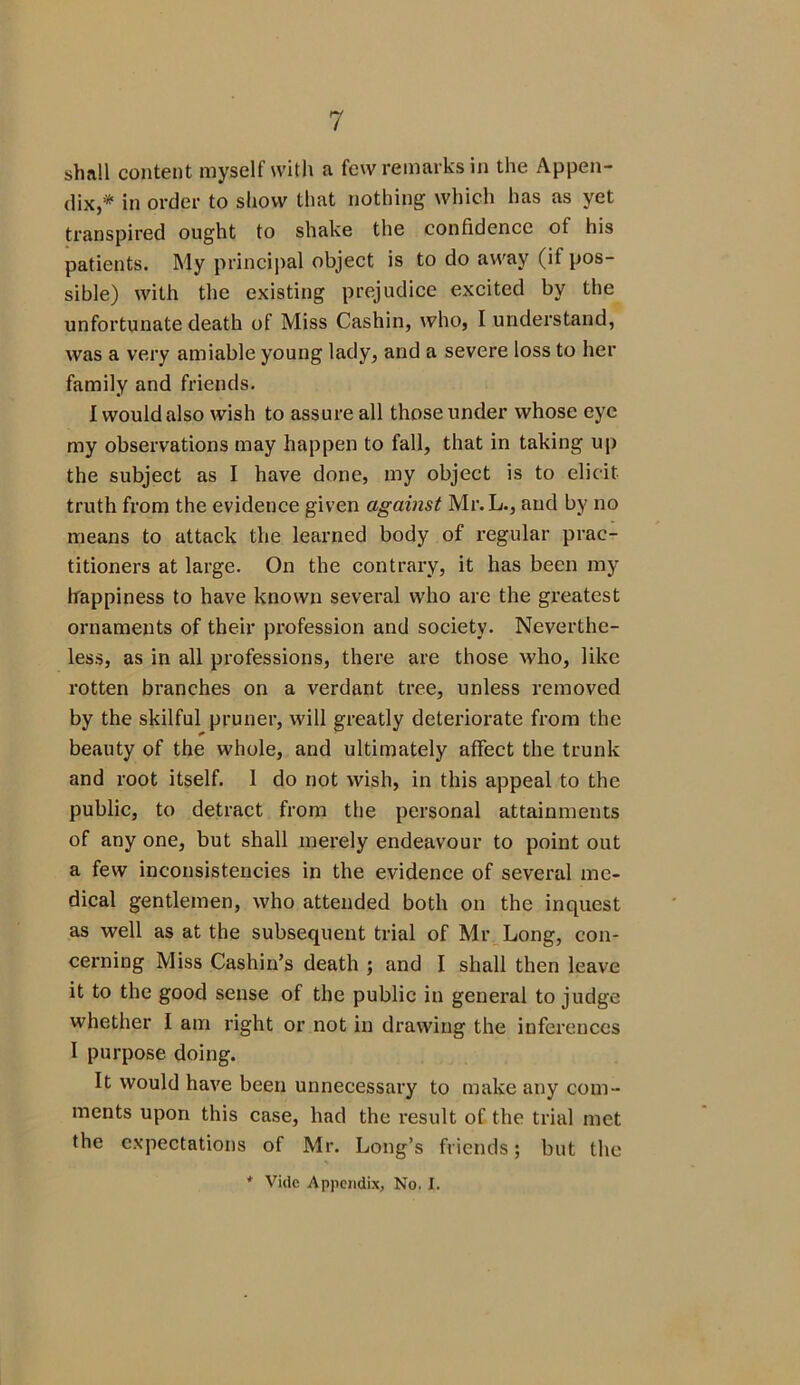 shall content myself with a few remarks in the Appen- dix,* in order to show that nothing which has as yet transpired ought to shake the confidence ot his patients. My principal object is to do away (if pos- sible) with the existing prejudice excited by the unfortunate death of Miss Cashin, who, I understand, was a very amiable young lady, and a severe loss to her family and friends. I would also wish to assure all those under whose eye my observations may happen to fall, that in taking up the subject as I have done, my object is to elicit truth from the evidence given against Mr. L., and by no means to attack the learned body of regular prac- titioners at large. On the contrary, it has been my happiness to have known several who arc the greatest ornaments of their profession and society. Neverthe- less, as in all professions, there are those who, like rotten branches on a verdant tree, unless removed by the skilful pruner, will greatly deteriorate from the beauty of the whole, and ultimately affect the trunk and root itself. 1 do not wish, in this appeal to the public, to detract from the personal attainments of any one, but shall merely endeavour to point out a few inconsistencies in the evidence of several me- dical gentlemen, who attended both on the inquest as well as at the subsequent trial of Mr Long, con- cerning Miss Cashin’s death ; and I shall then leave it to the good sense of the public in general to judge whether I am right or not in drawing the inferences I purpose doing. It would have been unnecessary to make any com- ments upon this case, had the result of the trial met the expectations of Mr. Long’s friends; but the * Vide Appendix, No. I.