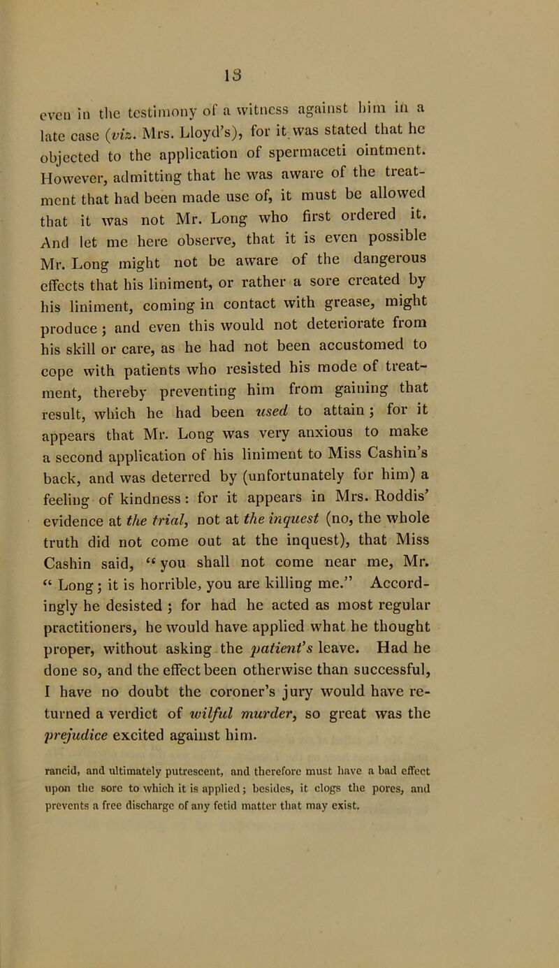 even in the testimony of a witness against him in a late case (viz. Mrs. Lloyd’s), for it was stated that he objected to the application of spermaceti ointment. However, admitting that he was aware of the treat- ment that had been made use of, it must be allowed that it was not Mr. Long who first ordered it. And let me here observe, that it is even possible Mr. Long might not be aware of the dangerous effects that his liniment, or rather a sore cieated by his liniment, coming in contact with grease, might produce 5 and even this would not deteiioiate fiom his skill or care, as he had not been accustomed to cope with patients who resisted his mode of treat- ment, thereby preventing him from gaining that result, which he had been used to attain; for it appears that Mr. Long was very anxious to make a second application of his liniment to Miss Cashin s back, and was deterred by (unfortunately for him) a feeling of kindness : for it appears in Mrs. Roddis’ evidence at the trial, not at the inquest (no, the whole truth did not come out at the inquest), that Miss Cashin said, “ you shall not come near me, Mr. “ Long; it is horrible, you are killing me.” Accord- ingly he desisted ; for had he acted as most regular practitioners, he would have applied what he thought proper, without asking the patient’s leave. Had he done so, and the effect been otherwise than successful, I have no doubt the coroner’s jury would have re- turned a verdict of ivilful murder, so great was the prejudice excited against him. rancid, and ultimately putrescent, and therefore must have a bad effect upon the sore to which it is applied; besides, it clogs the pores, and prevents a free discharge of any fetid matter that may exist.