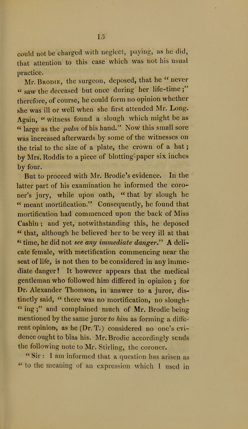 could not be charged with neglect, paying, as he did, that attention to this case which was not his usual practice. Mr. Brodie, the surgeon, deposed, that he “ never « saw the deceased but once during her life-time;” therefore, of course, he could form no opinion whether she was ill or well when she first attended Mr. Long. Again, “ witness found a slough which might be as « large as the palm of his hand.” Now this small sore was increased afterwards by some of the witnesses on the trial to the size of a plate, the crown of a hat; by Mrs. Roddis to a piece of blotting-paper six inches by four. But to proceed with Mr. Brodie’s evidence. In the latter part of his examination he informed the coro- ner’s jury, while upon oath, “ that by slough he “ meant mortification.” Consequently, he found that mortification had commenced upon the back of Miss Cashin ; and yet, notwithstanding this, he deposed “ that, although he believed her to be very ill at that “ time, he did not see any immediate danger.” A deli- cate female, with mortification commencing near the seat of life, is not then to be considered in any imme- diate danger! It however appears that the medical gentleman who followed him differed in opinion ; for Dr. Alexander Thomson, in answer to a juror, dis- tinctly said, “ there was no mortification, no slough- “ ingand complained much of Mr. Brodie being mentioned by the same juror to him as forming a diffe- rent opinion-, as he (Dr. T.) considered no one’s evi- dence ought to bias his. Mr. Brodie accordingly sends the following note to Mr. Stirling, the coroner. “Sir : I am informed that a question has arisen as “ to the meaning of an expression which 1 used in