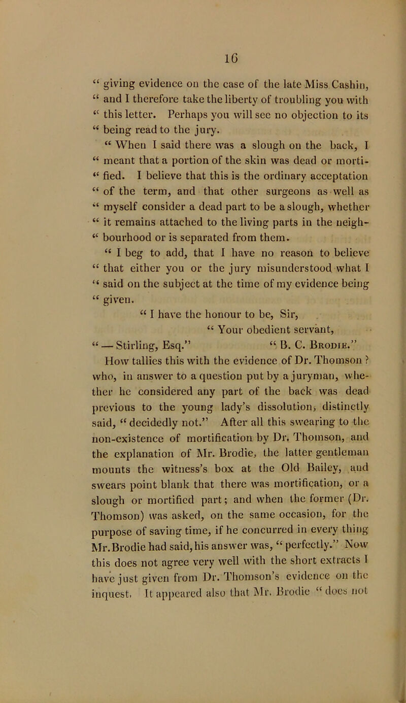 “ giving evidence on the case of the late Miss Cashin, “ and I therefore take the liberty of troubling you with <c this letter. Perhaps you will sec no objection to its “ being read to the jury. “ When I said there was a slough on the back, I “ meant that a portion of the skin was dead or morti- “ fled. I believe that this is the ordinary acceptation “of the term, and that other surgeons as well as “ myself consider a dead part to be a slough, whether “ it remains attached to the living parts in the neigh- “ bourhood or is separated from them. “ I beg to add, that I have no reason to believe “ that either you or the jury misunderstood what l “ said on the subject at the time of my evidence being “ given. “ I have the honour to be, Sir, “ Your obedient servant, “ — Stirling, Esq.” “ B. C. Brodik.” How tallies this with the evidence of Dr. Thomson ? who, in answer to a question put by a juryman, whe- ther he considered any part of the back was dead previous to the young lady’s dissolution, distinctly said, “ decidedly not.” After all this swearing to the non-existence of mortification by Dr. Thomson, and the explanation of Mr. Brodie, the latter gentleman mounts the witness’s box at the Old Bailey, and swears point blank that there was mortification, or a slough or mortified part; and when the former (Dr. Thomson) was asked, on the same occasion, for the purpose of saving time, if he concurred in every thing Mr. Brodie had said, his answer was, “ perfectly.” Now this does not agree very well with the short extracts 1 have just given from Dr. Thomsons evidence on the inquest. It appeared also that Mr. Brodie “does not 4