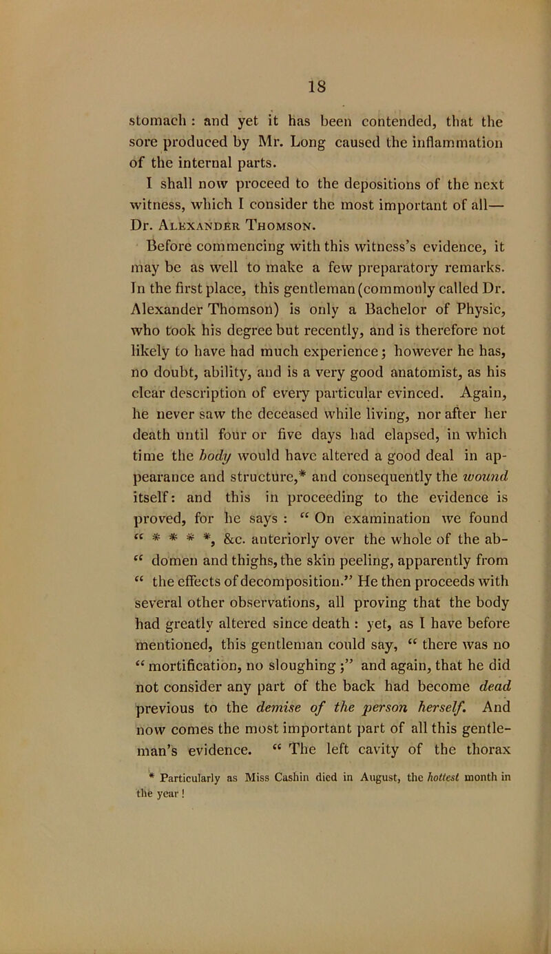 IS stomach : and yet it has been contended, that the sore produced by Mr. Long caused the inflammation of the internal parts. I shall now proceed to the depositions of the next witness, which I consider the most important of all— Dr. Alexander Thomson. Before commencing with this witness’s evidence, it may be as well to make a few preparatory remarks. In the first place, this gentleman (commonly called Dr. Alexander Thomson) is only a Bachelor of Physic, who took his degree but recently, and is therefore not likely to have had much experience; however he has, no doubt, ability, and is a very good anatomist, as his clear description of every particular evinced. Again, he never saw the deceased while living, nor after her death until four or five days had elapsed, in which time the body would have altered a good deal in ap- pearance and structure,* and consequently the wound itself: and this in proceeding to the evidence is proved, for he says : “ On examination we found et * * # *, &c. anteriorly over the whole of the ab- tc domen and thighs, the skin peeling, apparently from “ the effects of decomposition.” He then proceeds with several other observations, all proving that the body had greatly altei’ed since death : yet, as l have before mentioned, this gentleman could say, c< there was no “ mortification, no sloughing and again, that he did not consider any part of the back had become dead previous to the demise of the person herself. And now comes the most important part of all this gentle- man’s evidence. “ The left cavity of the thorax * Particularly as Miss Cashin died in August, the hottest month in the year!